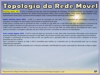 Disponível em: https://www.teleco.com.br/tutoriais/tutorialredegsm/pagina_3.asp
Switching System (SS) - A SS é a camada da rede que cuida da comutação de chamadas, do encaminhamento de mensagens e da
sinalização. Os nós que a compõem são: Mobile Switching System (MSC), Home Location Register (HLR), Visitor Location Register (VLR),
Authentication Center (AUC), Equipment Identity Register (EIR) e Gatway Mobile Switching Center (GMSC).
Mobile Switching System (MSC) - A MSC é a central de comutação da rede GSM. Ela é responsável por encaminhar e comutar as
chamadas e mensagens de cada estação móvel (celular) e equipamento da rede.
A MSC provê a conexão entre os assinantes da rede, e conexão da rede GSM com a rede PSTN (rede fixa). Ela coordena os processos de
Location Update e Handover na rede, gerencia os recursos de rádio (BSC’s) e gerencia a informação de bilhetagem para os assinantes.
A MSC é uma controladora de BSC’s, e isso faz com que ela seja o centro da rede GSM. Ela recebe todas as informações da rede e, assim,
todas as chamadas e mensagens originadas vão para a MSC para serem comutadas aos destinos correspondentes.
Home Location Register (HLR) - O HLR é a base de dados de assinantes na rede. Nele estão armazenadas informações como número do
assinante (MSISDN), identificação do assinante na rede (IMSI), tipo de plano assinado pelo usuário e serviços suplementares do assinante.
A ativação e a desativação de serviços é feita no HLR. Isso significa que a operadora GSM usa o HLR para ativar e desativar os serviços
fornecidos aos seus usuários.
Para o assinante se registrar na rede, o HLR é consultado para verificar se o assinante tem ou não permissão para usar os serviços
oferecidos pela operadora.
A MSC mantém um canal de sinalização com o HLR para verificação e identificação do usuário, como pode ser observado na figura a seguir.
 
