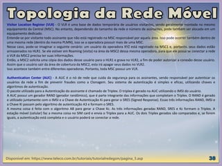 Disponível em: https://www.teleco.com.br/tutoriais/tutorialredegsm/pagina_3.asp
Visitor Location Register (VLR) - O VLR é uma base de dados temporária de usuários visitantes, sendo geralmente montada no mesmo
equipamento da Central (MSC). No entanto, dependendo do tamanho da rede e número de assinantes, pode também ser alocada em um
equipamento dedicado.
Entende-se por visitante todo assinante que não está registrado na MSC responsável por aquela área. Isso pode ocorrer também dentro de
uma mesma rede (dentro da mesma PLMN), isso se a operadora possuir mais de uma MSC.
Nesse caso, pode-se imaginar o seguinte cenário: um usuário da operadora XYZ está registrado na MSC1 e, portanto, seus dados estão
armazenados no HLR1. Se ele estiver em Roaming (visita) na área da MSC2 dessa mesma operadora, para que ele possa se conectar a rede
o VLR da MSC2 precisa ter suas informações.
Então, a MSC2 solicita uma cópia dos dados desse usuário para o HLR1 e grava no VLR2, a fim de poder autorizar a conexão desse usuário.
Assim que o usuário sair da área de cobertura da MSC2, esta irá apagar seus dados no VLR2.
Isso acontece também entre diferentes operadoras. Portanto, toda MSC possui um VLR.
Authentication Center (AUC) - A AUC é o nó de rede que cuida da segurança para os assinantes, sendo responsável por autenticar os
usuários da rede a fim de prevenir fraudes como a Clonagem. Seu sistema de autenticação é simples e eficaz, utilizando chaves e
algoritmos de autenticação.
O pacote utilizado para a Autenticação do assinante é chamado de Triplex. O triplex é gerado na AUC utilizando o IMSI do usuário.
A AUC possui um gerador RAND (gerador randômico), que é parte integrante das informações que completam o Triplex. O RAND é gerado
e utilizado juntamente com o IMSI e a Chave de Autenticação Ki para gerar o SRES (Signed Response). Essas três informações RAND, IMSI e
a Chave Ki passam pelo algoritmo de autenticação A3 e formam o SRES.
A mesma coisa é feita com o algoritmo A8 para gerar a Chave Kc. As três informações geradas RAND, SRES e Kc formam o Triplex. A
estação móvel (celular) faz a mesma coisa no SIM card e envia o Triplex para a AUC. Os dois Triplex gerados são comparados e, se forem
iguais, a autenticação está completa e o usuário poderá se conectar a rede.
 