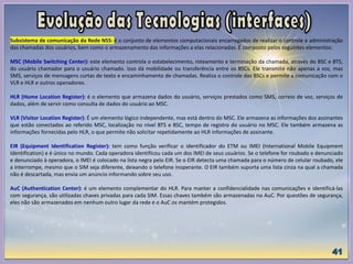 Subsistema de comunicação da Rede NSS: é o conjunto de elementos computacionais encarregados de realizar o controle e administração
das chamadas dos usuários, bem como o armazenamento das informações a elas relacionadas. É composto pelos seguintes elementos:
MSC (Mobile Switching Center): este elemento controla o estabelecimento, roteamento e terminação da chamada, através do BSC e BTS,
do usuário chamador para o usuário chamado. Isso dá mobilidade ou transferência entre os BSCs. Ele transmite não apenas a voz, mas
SMS, serviços de mensagens curtas de texto e encaminhamento de chamadas. Realiza o controle das BSCs e permite a comunicação com o
VLR e HLR e outros operadores.
HLR (Home Location Register): é o elemento que armazena dados do usuário, serviços prestados como SMS, correio de voz, serviços de
dados, além de servir como consulta de dados do usuário ao MSC.
VLR (Visitor Location Register): É um elemento lógico independente, mas está dentro do MSC. Ele armazena as informações dos assinantes
que estão conectados ao referido MSC, localização no nível BTS e BSC, tempo de registro do usuário no MSC. Ele também armazena as
informações fornecidas pelo HLR, o que permite não solicitar repetidamente ao HLR informações de assinante.
EIR (Equipment Identification Register): tem como função verificar o identificador do ETM ou IMEI (International Mobile Equipment
Identification) e é único no mundo. Cada operadora identificou cada um dos IMEI de seus usuários. Se o telefone for roubado e denunciado
e denunciado à operadora, o IMEI é colocado na lista negra pelo EIR. Se o EIR detecta uma chamada para o número de celular roubado, ele
a interrompe, mesmo que o SIM seja diferente, deixando o telefone inoperante. O EIR também suporta uma lista cinza na qual a chamada
não é descartada, mas envia um anúncio informando sobre seu uso.
AuC (Authentication Center): é um elemento complementar do HLR. Para manter a confidencialidade nas comunicações e identificá-las
com segurança, são utilizadas chaves privadas para cada SIM. Essas chaves também são armazenadas no AuC. Por questões de segurança,
eles não são armazenados em nenhum outro lugar da rede e o AuC os mantém protegidos.
 