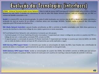 UTRAN - Universal Terrestrial Radio Access Network - Esta é a rede de acesso UMTS que permite a conectividade entre a ETM e a CN Core
Network da rede UMTS. É dividido em subsistemas de rede de rádio RNS (Radio Network System), cada um composto por um RNC e o
número de NodeBs conectados a ele.
NodeB: é o mesmo BTS, mas da terceira geração. Os nodos B estão localizados nos mesmos sites da BTS e, devido aos custos, permitem a
atribuição de sinal ao usuário 3G ao utilizar a interface aérea com tecnologia WCDMA. Também realiza o controle das informações
originadas pelo ETM através da interface Uu.
RNC (Radio Network Controller): executa funções semelhantes ao BSC e controla os NodeBs conectados a ele. Além disso, gerencia os
recursos da interface Iu; discrimina tráfego de voz e dados e gerencia os canais associados.
CN Trunk Network (Core Network): este subsistema é composto por dois grupos:
• O primeiro grupo é CS Circuit Switching (Circuitos Comutados). É responsável por rotear o tráfego de voz entre os usuários do ETM e o
tráfego de voz com o rede pública comutada PSTN, através do MSC.
• O segundo grupo é a comutação de pacotes PS (Packet Switched). É responsável por interligar os usuários por meio do SGSN e do GGSN,
com as redes de dados e demais serviços do ISP, componentes que serão explicados a seguir.
SGSN (Serving GPRS Support Node): é o elemento que recebe as comunicações de dados das BSCs. Suas funções são a distribuição de
pacotes de dados e a localização e gerenciamento de usuários conectados na área gerenciada.
GGSN (Gateway GPRS Support Node): recebe as comunicações do usuário dos SGSNs. Ele também controla os SGSNs para que possam
receber comunicações de qualquer SGSN, mesmo em outro país com usuários em roaming, e executa funções de controle e cobrança.
 