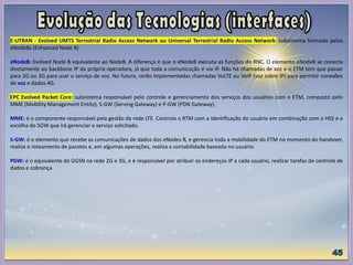 E-UTRAN - Evolved UMTS Terrestrial Radio Access Network ou Universal Terrestrial Radio Access Network: subsistema formado pelos
eNodeBs (Enhanced Node B)
eNodeB: Evolved Node B equivalente ao NodeB. A diferença é que o eNodeB executa as funções do RNC. O elemento eNodeB se conecta
diretamente ao backbone IP da própria operadora, já que toda a comunicação é via IP. Não há chamadas de voz e o ETM tem que passar
para 2G ou 3G para usar o serviço de voz. No futuro, serão implementadas chamadas VoLTE ou VoIP (voz sobre IP) para permitir conexões
de voz e dados 4G.
EPC Evolved Packet Core: subsistema responsável pelo controle e gerenciamento dos serviços dos usuários com o ETM, composto pelo
MME (Mobility Management Entity), S-GW (Serving Gateway) e P-GW (PDN Gateway).
MME: é o componente responsável pela gestão da rede LTE. Controla o RTM com a identificação do usuário em combinação com o HSS e a
escolha do SGW que irá gerenciar o serviço solicitado.
S-GW: é o elemento que recebe as comunicações de dados dos eNodes B, e gerencia toda a mobilidade do ETM no momento do handover,
realiza o roteamento de pacotes e, em algumas operações, realiza a contabilidade baseada no usuário.
PGW: é o equivalente do GGSN na rede 2G e 3G, e é responsável por atribuir os endereços IP a cada usuário, realizar tarefas de controle de
dados e cobrança.
 