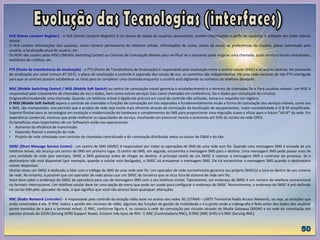 HLR (Home Location Register) - o HLR (Home Location Register) é um banco de dados de usuários (assinantes), contém informações e perfis de usuários, é utilizado em redes móveis
celular.
O HLR contém informações dos usuários, como número permanente do telefone celular, informações de conta, status da conta, as preferências do usuário, plano contratado pelo
usuário, a localização atual do usuário, etc.
Os HLRs são usados pelas MSCs (Mobile Switching Center) ou Centrais de Comutação Móveis para verificar se o assinante pode originar uma chamada, quais serviços foram contratados,
existência de créditos, etc.
PTS (Ponto de transferência de sinalização) - o PTS (Ponto de Transferência de Sinalização) é responsável pela sinalização entre a central celular (MSC) e as outras centrais. No protocolo
de sinalização por canal comum #7 (SS7), o plano de sinalização e controle é separado dos canais de voz, os caminhos são independentes. Há uma rede nacional de nós PTS interligada
para que as centrais possam estabelecer as rotas para se completar uma chamada enquanto o usuário está digitando os números do telefone desejado.
MSC (Mobile Switching Center) / MSS (Mobile Soft Switch) ou centro de comutação móvel gerencia o estabelecimento e o término de chamadas De e Para usuários móveis. Um MSC é
responsável pelo roteamento de chamadas de voz e dados, bem como outros serviços (tais como chamadas em conferência, fax e dados por comutação de circuito).
Originando/recebendo uma chamada. Quando um telefone móvel é ligado ele procura um canal de controle não utilizado, toma-o e requisita um registro.
O MSS (Mobile Soft Switch) separa o controle de chamadas e funções de comutação em nós separados e fundamentalmente muda a forma de comutação dos serviços móveis, como voz
e SMS, são manipulados. Isso permite que o projeto de rede seja muito mais eficiente através de otimização da localização de equipamentos, maior escalabilidade e O & M simplificado.
Suporte flexível para as tecnologias em evolução e modernização do hardware e complementos do IMS para proporcionar uma migração suave e eficaz para o futuro "All-IP" da rede. Em
experiência comercial, mostrou que pode melhorar as capacidades de serviço, resultando em potencial receita e economia até 50% do núcleo da rede OPEX.
Os benefícios mais importantes de um Softswitch estão nos operacionais:
• Aumento da eficiência de transmissão.
• Expansão flexível e evolução da rede.
• Projeto de rede otimizado com controle de chamadas centralizado e de comutação distribuída reduz os custos de O&M e do site.
SMSC (Short Message Service Center) - um centro de SMS (SMSC) é responsável por tratar as operações de SMS de uma rede sem fio. Quando uma mensagem SMS é enviada de um
telefone móvel, ela alcança um centro de SMS em primeiro lugar. O centro de SMS, em seguida, encaminha a mensagem SMS para o destino. Uma mensagem SMS pode passar mais de
uma entidade de rede (por exemplo, SMSC e SMS gateway) antes de chegar ao destino. A principal tarefa de um SMSC é rastrear a mensagens SMS e controlar do processo. Se o
destinatário não está disponível (por exemplo, quando o celular está desligado), o SMSC irá armazenar a mensagem SMS. Ele irá encaminhar a mensagem SMS quando o destinatário
estiver disponível.
Muitas vezes um SMSC é dedicado a lidar com o tráfego de SMS de uma rede sem fio. Um operador de rede normalmente gerencia seu próprio SMSC(s) e loca-os dentro de seu sistema
de rede. No entanto, é possível que um operador de rede possa usar um SMSC de terceiros que se situa fora do sistema de rede sem fio.
Você deve saber o endereço do SMSC da operadora para uso de mensagens SMS com o seu telefone móvel. Tipicamente, um endereço de SMSC é um número de telefone convencional
no formato internacional. Um telefone celular deve ter uma opção de menu que pode ser usado para configurar o endereço do SMSC. Normalmente, o endereço do SMSC é pré-definido
no cartão SIM pelo operador da rede, o que significa que você não precisa fazer quaisquer alterações.
RNC (Radio Network Controler) - é responsável pelo controle da estação rádio base no acesso das redes 3G (UTRAN – UMTS Terrestrial Radio Access Network), ou seja, as estações que
estão conectadas á ele. O RNC realiza a gestão dos recursos de rádio, algumas das funções de gestão da mobilidade e é o ponto onde a criptografia é feita antes dos dados dos usuários
serem enviados de e para o terminal móvel. O RNC, conforme figura 4, se conecta à rede de comutação por circuito através do Media Gateway (MGW) e na rede de comutação por
pacotes através do SGSN (Serving GPRS Support Node). Existem três tipos de RNC: C-RNC (Controladoria RNC), D-RNC (RNC Drift) e S-RNC (Serving RNC).
 