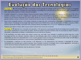 • Tecnologia 3G  O 3G, lançado em 2001, corresponde à terceira geração de conexão móvel, que consolidou o acesso e a navegação
pela internet por celulares. O enfoque dos novos padrões e tecnologias foi o uso diário de serviços de internet, como a navegação em
sites, redes sociais, acesso a e-mails e troca de mensagens.
• O padrão utilizado foi o Universal Mobile Telecommunication System (UMTS), que auxiliou na migração do GSM para o 3G, e foi o
primeiro a alcançar a marca de 2 megabits por segundo na taxa de transmissão em dispositivos parados. A implantação do 3G, no
entanto, foi um processo demorado em vários países devido ao uso de um espectro de frequência diferente do 2G. A mudança de
geração ampliou o acesso à internet móvel, comportando números cada vez maiores de taxas de dados.
• Assim como na geração anterior, o 3G recebeu melhorias ao longo dos anos, aumentando a velocidade e a capacidade de transmitir
dados móveis. A introdução da tecnologia High Speed Packet Access (HSPA) elevou o pico de downloads a 14 Mbps, enquanto a HSPA+
permitiu taxa de até 42 Mbps. Você pode notar a presença dessas tecnologias com o "H" ou "H+" exibidos em seu celular.
• Telefones que cabem no bolso, SMS e acesso móvel à internet eram marcas do mundo 3G.
• Tecnologia 4G  Seguindo com a transição entre gerações, o 4G representa a quarta grande fase de tecnologias para a conexão móvel,
com avanços significativos na transmissão de dados. Através do padrão Long Term Evolution (LTE), foi anunciada em 2010 e ampliou a
velocidade, a capacidade de tráfego e a estabilidade do uso de internet em celulares.
• O 4G possibilitou usar dados móveis para realizar serviços que, até então, eram limitados à conexão por banda larga fixa. A nova
tecnologia permitiu, por exemplo, reproduzir vídeos em alta definição, jogar online e realizar de videoconferências com velocidade e
estabilidade que não eram disponibilizadas no 3G. A quarta geração trouxe uma taxa de transmissão que podia atingir até 300 Mbps e
é uma rede baseada em protocolo IP, o que aumenta a capacidade de usuários simultâneos.
• As atualizações e melhorias na rede incluíram o LTE Advanced e o LTE Advanced-Pro, que elevaram a velocidade de conexão,
construindo uma transição para a próxima geração. Essas inovações trouxeram tecnologias como o carrier aggregation, atribuindo o
uso de mais de um bloco de frequência para a navegação, ampliando as taxas de transmissão.
• Graças ao 4G, temos smartphones, lojas de aplicativos e YouTube.
Disponível em: https://canaltech.com.br/internet/diferencas-entre-1g-2g-3g-4g-5g-6g/
https://www.gta.ufrj.br/grad/10_1/movel/caracteristicas.html
 