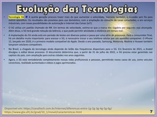 • Tecnologia 5G  A quinta geração procura trazer mais do que aumentar a velocidade: marcará, também, a conexão sem fio para
outros aparelhos. Os resultados são previstos para uso doméstico, com a ampliação do conceito de casas conectadas; e em serviços
industriais, com novas possibilidades de automação e Internet das Coisas (IoT).
• O 5G utiliza um padrão chamado de NR. Em termos de velocidade, estima-se que a marca dos Gigabits por segundo seja alcançada.
Além disso, o 5G terá grande redução da latência, o que pode permitir atividades à distância em tempo real.
• A implantação do 5G ainda está em período de testes em diversos países e passa por uma série de processos. Para o consumidor final,
há um detalhe muito importante: para acessar o 5G, é necessário trocar o seu telefone celular por um aparelho compatível. O iPhone
12, lançado em 2020, é o primeiro modelo compatível da Apple. Desde o ano passado, Samsung, Motorola, Realme e Huawei também
lançaram celulares compatíveis.
• No Brasil, a chegada da tecnologia ainda depende do leilão das frequências disponíveis para o 5G. Em fevereiro de 2021, a Anatel
divulgou o edital desse processo. O documento determina que, a partir de 31 de julho de 2022, o 5G precisa estar garantido nas
capitais do país, com ampliação para outras cidades nos anos seguintes.
• Agora, o 5G está remodelando completamente nossas vidas profissionais e pessoais, permitindo novos casos de uso, como veículos
conectivos, realidade aumentada e vídeos e jogos aprimorados.
Disponível em: https://canaltech.com.br/internet/diferencas-entre-1g-2g-3g-4g-5g-6g/
https://www.gta.ufrj.br/grad/10_1/movel/caracteristicas.html
 