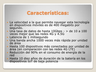 Características:
 La velocidad a la que permite navegar esta tecnología
en dispositivos móviles es de 400 megabits por
segundo.
 Una tasa de datos de hasta 10Gbps - > de 10 a 100
veces mejor que las redes 4G y 4.5G
 Latencia de 1 milisegundo
 Una banda ancha 1000 veces más rápida por unidad
de área
 Hasta 100 dispositivos más conectados por unidad de
área (en comparación con las redes 4G LTE)
 Reducción del 90% en el consumo de energía de la
red
 Hasta 10 diez años de duración de la batería en los
dispositivos IoT de baja potencia
 