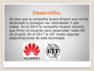 Desarrollo.
 Se dice que la compañía Sueca Erisson aun no ha
alcanzado a conseguir las velocidades 5 gbs
reales. En el 2014 la compañía Huawei anuncio
que firmo un acuerdo para desarrollar redes 5G
de prueba. En el 2017 la UIT revelo algunas
especificaciones de esta tecnología.
 