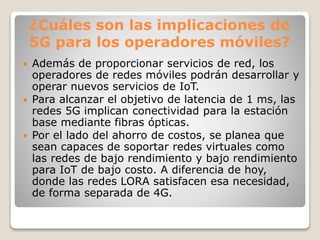 ¿Cuáles son las implicaciones de
5G para los operadores móviles?
 Además de proporcionar servicios de red, los
operadores de redes móviles podrán desarrollar y
operar nuevos servicios de IoT.
 Para alcanzar el objetivo de latencia de 1 ms, las
redes 5G implican conectividad para la estación
base mediante fibras ópticas.
 Por el lado del ahorro de costos, se planea que
sean capaces de soportar redes virtuales como
las redes de bajo rendimiento y bajo rendimiento
para IoT de bajo costo. A diferencia de hoy,
donde las redes LORA satisfacen esa necesidad,
de forma separada de 4G.
 