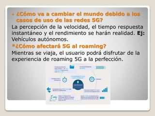  ¿Cómo va a cambiar el mundo debido a los
casos de uso de las redes 5G?
La percepción de la velocidad, el tiempo respuesta
instantáneo y el rendimiento se harán realidad. Ej:
Vehículos autónomos.
*¿Cómo afectará 5G al roaming?
Mientras se viaja, el usuario podrá disfrutar de la
experiencia de roaming 5G a la perfección.
 