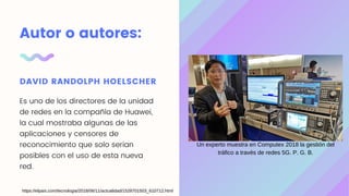Autor o autores:
DAVID RANDOLPH HOELSCHER
Es uno de los directores de la unidad
de redes en la compañía de Huawei,
la cual mostraba algunas de las
aplicaciones y censores de
reconocimiento que solo serian
posibles con el uso de esta nueva
red.
Un experto muestra en Computex 2018 la gestión del
tráfico a través de redes 5G. P. G. B.
https://elpais.com/tecnologia/2018/06/11/actualidad/1528701503_610712.html
 