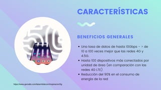 CARACTERÍSTICAS
BENEFICIOS GENERALES
Una tasa de datos de hasta 10Gbps - > de
10 a 100 veces mejor que las redes 4G y
4.5G.
Hasta 100 dispositivos más conectados por
unidad de área (en comparación con las
redes 4G LTE)
Reducción del 90% en el consumo de
energía de la red
https://www.gemalto.com/latam/telecom/inspiracion/5g
 