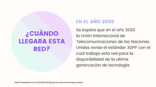 ¿CUÁNDO
LLEGARA ESTA
RED?
EN EL AÑO 2020
Se espera que en el año 2020
la Unión Internacional de
Telecomunicaciones de las Naciones
Unidas revise el estándar 3GPP con el
cual trabaja esta red para la
disponibilidad de la ultima
genercación de tecnología.
https://cnnespanol.cnn.com/2018/01/31/5g-que-es-como-funciona-que-cambia/
 