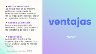 MAYOR VELOCIDAD:
La nueva red, en su máximo
potencial, será capaz de
ofrecer velocidades estándar
de 20 Gbps por segundo, según
el regulador británico Ofcom.
AHORRO DE BATERÍA
Los primeros modelos de
teléfonos con 5G una "vida útil
de la batería de todo el día".
COBERTURA:
LA INFRAESTRUCTURA 5G
PERMITE QUE MÁS DISPOSITIVOS
ESTÉN CONECTADOS AL MISMO
TIEMPO.
ventajas
https://www.bbc.com/mundo/noticias-48477358
 