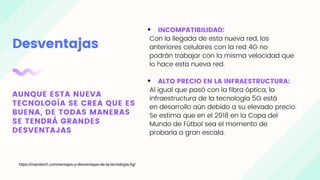 Desventajas
AUNQUE ESTA NUEVA
TECNOLOGÍA SE CREA QUE ES
BUENA, DE TODAS MANERAS
SE TENDRÁ GRANDES
DESVENTAJAS
INCOMPATIBILIDAD:
Con la llegada de esta nueva red, los
anteriores celulares con la red 4G no
podrán trabajar con la misma velocidad que
lo hace esta nueva red.
ALTO PRECIO EN LA INFRAESTRUCTURA:
Al igual que pasó con la fibra óptica, la
infraestructura de la tecnología 5G está
en desarrollo aún debido a su elevado precio.
Se estima que en el 2018 en la Copa del
Mundo de Fútbol sea el momento de
probarla a gran escala.
https://mamitech.com/ventajas-y-desventajas-de-la-tecnologia-5g/
 