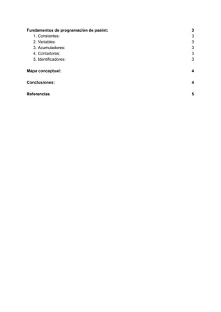 Fundamentos de programación de pseint: 3
1. Constantes: 3
2. Variables: 3
3. Acumuladores: 3
4. Contadores: 3
5. Identificadores: 3
Mapa conceptual: 4
Conclusiones: 4
Referencias 5
 
