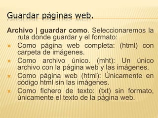 Guardar páginas web.
Archivo | guardar como. Seleccionaremos la
ruta donde guardar y el formato:
 Como página web completa: (html) con
carpeta de imágenes.
 Como archivo único. (mht): Un único
archivo con la página web y las imágenes.
 Como página web (html): Únicamente en
código html sin las imágenes.
 Como fichero de texto: (txt) sin formato,
únicamente el texto de la página web.
 