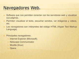 Navegadores Web.
 Software que nos permiten conectar con los servidores web y visualizar
sus páginas.
 Permiten visualizar el texto, escuchar sonidos, ver imágenes y videos,
etc.
 Los navegadores son intérpretes del código HTML (Hyper Text Markup
Language)
 Principales navegadores:
 Internet Explorer (Microsoft).
 Netscape Communicator
 Mozilla (linux)
 Opera.
 