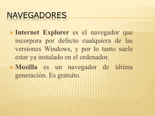 NAVEGADORES
 Internet Explorer es el navegador que
incorpora por defecto cualquiera de las
versiones Windows, y por lo tanto suele
estar ya instalado en el ordenador.
 Mozilla es un navegador de última
generación. Es gratuito.
 