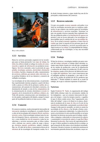 6 CAPÍTULO 1. TECNOLOGÍA
Brazo robot soldador.
1.5.3 Servicios
Hasta los servicios personales requieren de las tecnolo-
gías para su buena prestación. Las ropas de trabajo, los
útiles, los ediﬁcios donde se trabaja, los medios de comu-
nicación y registro de información son productos tecno-
lógicos. Servicios esenciales como la provisión de agua
potable, tecnologías sanitarias, electricidad, eliminación
de residuos, barrido y limpieza de calles, mantenimiento
de carreteras, teléfonos, gas natural, radio, televisión, etc.
no podrían brindarse sin el uso intensivo y extensivo de
múltiples tecnologías.
Las tecnologías de las telecomunicaciones, en particular,
han experimentado enormes progresos a partir del desa-
rrollo y puesta en órbita de los primeros satélites de co-
municaciones; del aumento de velocidad y memoria, y la
disminución de tamaño y coste de las computadoras; de
la miniaturización de circuitos electrónicos (circuito in-
tegrados); de la invención de los teléfonos celulares; etc.
Todo ello permite comunicaciones casi instantáneas en-
tre dos puntos cualesquiera del planeta, aunque la mayor
parte de la población todavía no tiene acceso a ellas.
1.5.4 Comercio
El comercio moderno, medio principal de intercambio de
mercancías (productos tecnológicos), no podría llevarse
a cabo sin las tecnologías del transporte ﬂuvial, marítimo,
terrestre y aéreo. Estas tecnologías incluyen tanto los me-
dios de transporte (barcos, automotores, aviones, trenes,
etc.), como también las vías de transporte y todas las ins-
talaciones y servicios necesarios para su eﬁcaz realiza-
ción y eﬁciente uso: puertos, grúas de carga y descar-
ga, carreteras, puentes, aeródromos, radares, combusti-
bles, etc. El valor de los ﬂetes, consecuencia directa de la
eﬁciencia de las tecnologías de transporte usadas, ha si-
do desde tiempos remotos y sigue siendo hoy uno de los
principales condicionantes del comercio.
1.5.5 Recursos naturales
Un país con grandes recursos naturales será pobre si no
tiene las tecnologías necesarias para su ventajosa explo-
tación, lo que requiere una enorme gama de tecnologías
de infraestructura y servicios esenciales. Asimismo, un
país con grandes recursos naturales bien explotados ten-
drá una población pobre si la distribución de ingresos no
permite a ésta un acceso adecuado a las tecnologías im-
prescindibles para la satisfacción de sus necesidades bá-
sicas. En la actual economía capitalista, el único bien de
cambio que tiene la mayoría de las personas para la ad-
quisición de los productos y servicios necesarios para su
supervivencia es su trabajo. La disponibilidad de trabajo,
condicionada por las tecnologías, es hoy una necesidad
humana esencial.
1.5.6 Trabajo
Si bien las técnicas y tecnologías también son parte esen-
cial del trabajo artesanal, el trabajo fabril introdujo va-
riantes tanto desde el punto de vista del tipo y propiedad
de los medios de producción, como de la organización
y realización del trabajo de producción. El alto costo de
las máquinas usadas en los procesos de fabricación masi-
va, origen del capitalismo, tuvo como consecuencia que
el trabajador perdiera la propiedad, y por ende el con-
trol, de los medios de producción de los productos que
fabricaba.[12]
Perdió también el control de su modo de
trabajar, de lo que es máximo exponente el taylorismo.
Taylorismo
Según Frederick W. Taylor, la organización del trabajo
fabril debía eliminar tanto los movimientos inútiles de
los trabajadores —por ser consumo innecesario de ener-
gía y de tiempo— como los tiempos muertos —aquellos
en que el obrero estaba ocioso. Esta “organización cien-
tíﬁca del trabajo”, como se la llamó en su época, dismi-
nuía la incidencia de la mano de obra en el costo de las
manufacturas industriales, aumentando su productividad.
Aunque la idea parecía razonable, no tenía en cuenta las
necesidades de los obreros y fue llevada a límites extre-
mos por los empresarios industriales. La reducción de las
tareas a movimientos lo más sencillos posibles se usó para
disminuir las destrezas necesarias para el trabajo, transfe-
ridas a máquinas, reduciendo en consecuencia los salarios
y aumentando la inversión de capital y lo que Karl Marx
denominó la plusvalía. Este exceso de especialización hi-
zo que el obrero perdiera la satisfacción de su trabajo, ya
que la mayoría de ellos nunca veía el producto terminado.
Asimismo, llevada al extremo, la repetición monótona de
movimientos generaba distracción, accidentes, mayor au-
 