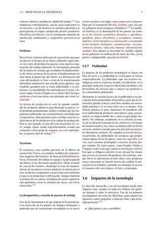 1.6. IMPACTOS DE LA TECNOLOGÍA 7
sentismo laboral y pérdida de calidad del trabajo.[13]
Las
tendencias contemporáneas, una de cuyas expresiones es
el toyotismo, son de favorecer la iniciativa personal y la
participación en etapas variadas del proceso productivo
(ﬂexibilización laboral), con el consiguiente aumento de
satisfacción, rendimiento y compromiso personal en la
tarea.
Fordismo
Henry Ford, el primer fabricante de automóviles que puso
sus precios al alcance de un obrero caliﬁcado, logró redu-
cir sus costos de producción gracias a una rigurosa orga-
nización del trabajo industrial. Su herramienta principal
fue la cadena de montaje que reemplazó el desplazamien-
to del obrero en busca de las piezas al desplazamiento de
éstas hasta el puesto ﬁjo del obrero. La disminución del
costo del producto se hizo a costa de la transformación
del trabajo industrial en una sencilla tarea repetitiva, que
resultaba agotadora por su ritmo indeclinable y su mo-
notonía. La metodología fue satirizada por el actor y di-
rector inglés Charles Chaplin en su clásico ﬁlm Tiempos
modernos y hoy estas tareas son realizadas por robots in-
dustriales.
La técnica de producción en serie de grandes cantida-
des de productos idénticos para disminuir su precio, es-
tá perdiendo gradualmente validez a medida que las ma-
quinarias industriales son crecientemente controladas por
computadoras, ellas permiten variar con bajo costo las ca-
racterísticas de los productos en la cadena de producción.
Éste es, por ejemplo, el caso del corte de prendas de ves-
tir, aunque siguen siendo mayoritariamente cosidas por
costureras con la ayuda de máquinas de coser individua-
les, en puestos ﬁjos de trabajo.[13]
Toyotismo
El toyotismo, cuyo nombre proviene de la fábrica de
automóviles Toyota, su creadora, modiﬁca las caracterís-
ticas negativas del fordismo. Se basa en la ﬂexibilidad la-
boral, el fomento del trabajo en equipo y la participación
del obrero en las decisiones productivas. Desde el punto
de vista de los insumos, disminuye el costo de manteni-
miento de inventarios ociosos mediante el sistema just in
time, donde los componentes son provistos en el momento
en que se necesitan para la fabricación. Aunque mantiene
la producción en cadena, reemplaza las tareas repetitivas
más agobiantes, como la soldadura de chasis, con robots
industriales.[14]
La desaparición y creación de puestos de trabajo
Uno de los instrumentos de que dispone la Economía pa-
ra la detección de los puestos de trabajos eliminados o
generados por las innovaciones tecnológicas es la matriz
insumo-producto (en inglés, input-output matrix) desarro-
llada por el economista Wassily Leontief, cuyo uso por
los gobiernos recién empieza a difundirse.[15]
La tenden-
cia histórica es la disminución de los puestos de traba-
jo en los sectores económicos primarios ( agricultura,
ganadería, pesca, silvicultura) y secundarios (minería,
industria, sector energético y construcción) y su aumento
en los terciarios (transporte, comunicaciones, servicios,
comercio, turismo, educación, ﬁnanzas, administración,
sanidad). Esto plantea la necesidad de medidas rápidas
de los gobiernos en reubicación de mano de obra, con la
previa e indispensable capacitación laboral.
1.5.7 Publicidad
La mayoría de los productos tecnológicos se hacen con
ﬁnes de lucro y su publicidad es crucial para su exitosa
comercialización. La publicidad –que usa recursos tec-
nológicos como la imprenta, la radio y la televisión– es el
principal medio por el que los fabricantes de bienes y los
proveedores de servicios dan a conocer sus productos a
los consumidores potenciales.
Idealmente la función técnica de la publicidad es la des-
cripción de las propiedades del producto, para que los in-
teresados puedan conocer cuan bien satisfará sus necesi-
dades prácticas y si su costo está o no a su alcance. Esta
función práctica se pone claramente de maniﬁesto sólo
en la publicidad de productos innovadores cuyas caracte-
rísticas es imprescindible dar a conocer para poder ven-
derlos. Sin embargo, usualmente no se informa al usua-
rio de la duración estimada de los artefactos o el tiempo
de mantenimiento y los costos secundarios del uso de los
servicios, factores cruciales para una elección racional en-
tre alternativas similares. No cumplen su función técnica,
en particular, las publicidades de sustancias que propor-
cionan alguna forma de placer, como los cigarrillos y el
vino cuyo consumo prolongado o excesivo acarrea ries-
gos variados. En varios países, como Estados Unidos y
Uruguay, el alto costo que causan en tecnologías médicas
hizo que se obligara a advertir en sus envases los riesgos
que acarrea el consumo del producto. Sin embargo, aun-
que lleven la advertencia en letra chica, estos productos
nunca mencionan su función técnica de cambiar la per-
cepción de la realidad, centrando sus mensajes en asociar
el consumo sólo con el placer, el éxito y el prestigio.
1.6 Impactos de la tecnología
La elección, desarrollo y uso de tecnologías puede tener
impactos muy variados en todos los órdenes del queha-
cer humano y sobre la naturaleza. Uno de los primeros
investigadores del tema fue McLuhan, quien planteó las
siguientes cuatro preguntas a contestar sobre cada tecno-
logía particular:[16]
• ¿Qué genera, crea o posibilita?
 