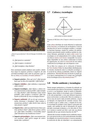 8 CAPÍTULO 1. TECNOLOGÍA
¿Somos lo que producimos? (óleo de Giuseppe Arcimboldo, circa
1563).
• ¿Qué preserva o aumenta?
• ¿Qué recupera o revaloriza?
• ¿Qué reemplaza o deja obsoleto?
Este cuestionario puede ampliarse para ayudar a identi-
ﬁcar mejor los impactos, positivos o negativos, de cada
actividad tecnológica tanto sobre las personas como so-
bre su cultura, su sociedad y el medio ambiente:[17]
• Impacto práctico: ¿Para qué sirve? ¿Qué permite
hacer que sin ella sería imposible? ¿Qué facilita?
• Impacto simbólico: ¿Qué simboliza o representa?
¿Qué connota?
• Impacto tecnológico: ¿Qué objetos o saberes téc-
nicos preexistentes lo hacen posible? ¿Qué reempla-
za o deja obsoleto? ¿Qué disminuye o hace menos
probable? ¿Qué recupera o revaloriza? ¿Qué obs-
táculos al desarrollo de otras tecnologías elimina?
• Impacto ambiental: ¿El uso de qué recursos au-
menta, disminuye o reemplaza? ¿Qué residuos o
emanaciones produce? ¿Qué efectos tiene sobre la
vida animal y vegetal?
• Impacto ético: ¿Qué necesidad humana básica per-
mite satisfacer mejor? ¿Qué deseos genera o poten-
cia? ¿Qué daños reversibles o irreversibles causa?
¿Qué alternativas más beneﬁciosas existen?
• Impacto epistemológico: ¿Qué conocimientos pre-
vios cuestiona? ¿Qué nuevos campos de conoci-
miento abre o potencia?
1.7 Cultura y tecnologías
Preguntas de McLuhan sobre el impacto cultural de una tecnolo-
gía.
Cada cultura distribuye de modo diferente la realización
de las funciones y el usufructo de sus beneﬁcios. Como la
introducción de nuevas tecnologías modiﬁca y reempla-
za funciones humanas, cuando los cambios son suﬁcien-
temente generalizados puede modiﬁcar también las rela-
ciones humanas, generando un nuevo orden social. Las
tecnologías no son independientes de la cultura, integran
con ella un sistema socio-técnico inseparable. Las tecno-
logías disponibles en una cultura condicionan su forma
de organización, así como la cosmovisión de una cultura
condiciona las tecnologías que está dispuesta a usar.
En su libro Los orígenes de la civilización el historia-
do Vere Gordon Childe ha desarrollado detalladamente
la estrecha vinculación entre la evolución tecnológica y
la social de las culturas occidentales, desde sus orígenes
prehistóricos. Marshall McLuhan ha hecho lo propio pa-
ra la época contemporánea en el campo más restringido
de las tecnologías de las telecomunicaciones.[18]
1.8 Medio ambiente y tecnologías
Desde tiempos prehistóricos, el hombre ha utilizado sus
conocimientos para fabricar herramientas y máquinas pa-
ra servir a sus propósitos, desde la rueda al ordenador.
Algunos ahora alaban la tecnología como el fundamen-
to de toda prosperidad, y creen que debieran imponerse
pocas restricciones a su desarrollo. Otros la condenan co-
mo la causa de masivo daño al medio ambiente, y hacen
un llamado a la imposición de controles estrictos. Pero
la verdad es que es ambas cosas, y ninguna de las dos.
La tecnología ha ayudado a traer riqueza a gran parte del
mundo, mas también ha sido el instrumento de mucho
del daño ocasionado al planeta y a la vida sobre él. Pero
en sí misma es neutral: por bien o por mal, sus efectos
dependen del uso que nosotros hacemos de ella[19]
.
Además del creciente reemplazo de los ambientes natura-
les (cuya preservación en casos particularmente deseables
ha obligado a la creación de parques y reservas naturales),
la extracción de ellos de materiales o su contaminación
 