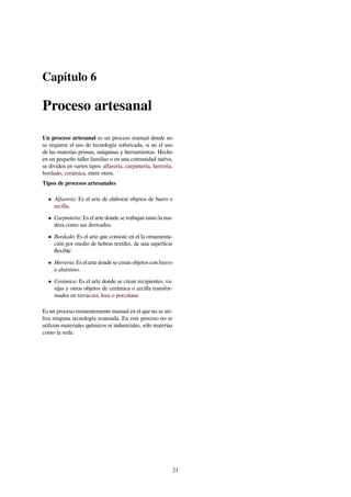 Capítulo 6
Proceso artesanal
Un proceso artesanal es un proceso manual donde no
se requiere el uso de tecnología soﬁsticada, si no el uso
de las materias primas, máquinas y herramientas. Hecho
en un pequeño taller familiar o en una comunidad nativa,
se dividen en varios tipos: alfarería, carpintería, herrería,
bordado, cerámica, entre otros.
Tipos de procesos artesanales
• Alfarería: Es el arte de elaborar objetos de barro o
arcilla.
• Carpintería: Es el arte donde se trabajan tanto la ma-
dera como sus derivados.
• Bordado: Es el arte que consiste en el la ornamenta-
ción por medio de hebras textiles, de una superﬁcie
ﬂexible
• Herrería: Es el arte donde se crean objetos con hierro
o aluminio.
• Cerámica: Es el arte donde se crean recipientes, va-
sijas y otros objetos de cerámica o arcilla transfor-
mados en terracota, loza o porcelana
Es un proceso eminentemente manual en el que no se uti-
liza ninguna tecnología avanzada. En este proceso no se
utilizan materiales químicos ni industriales, sólo materias
como la seda.
21
 