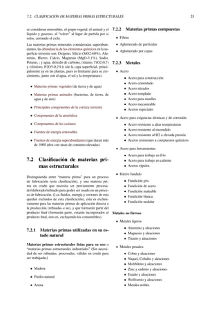 7.2. CLASIFICACIÓN DE MATERIAS PRIMAS ESTRUCTURALES 23
se consideran renovables, el grupo vegetal, el animal y el
líquido y gaseoso, al “volver” al lugar de partida por si
solos, cerrando el ciclo.
Las materias primas minerales consideradas superabun-
dantes, las abundancia de los elementos químicos en la su-
perﬁcie terrestre son: Oxígeno, Silicio (SiO2-60%), Alu-
minio, Hierro, Calcio, Magnesio (MgO-3,1%), Sodio,
Potasio, ; y agua, dióxido de carbono, (titanio, TiO2-0,7)
y ((fósforo, P2O5-0,2%)) (de la capa superﬁcial, princi-
palmente ya en las plantas, pues es limitante para su cre-
cimiento, junto con el agua, el sol y la temperatura).
• Materias primas vegetales (de tierra y de agua)
• Materias primas animales (bacterias, de tierra, de
agua y de aire)
• Principales componentes de la corteza terrestre
• Componentes de la atmósfera
• Componentes de los océanos
• Fuentes de energía renovables
• Fuentes de energía superabundantes (que duran más
de 1000 años con tasas de consumo elevadas)
7.2 Clasiﬁcación de materias pri-
mas estructurales
Distinguiendo entre “materia prima” para un proceso
de fabricación (esta clasiﬁcación), y una materia pri-
ma en crudo que necesita ser previamente procesa-
do/elaborado/reﬁnado para poder ser usado en un proce-
so de fabricación. (Los ﬂuidos, energía y vectores de esta
quedan excluidos de esta clasiﬁcación), esta es exclusi-
vamente para las materias primas de aplicación directa a
la producción (reﬁnadas o no), y que formarán parte del
producto ﬁnal (formarán parte, estarán incorporados al
producto ﬁnal, esto es, excluyendo los consumibles).
7.2.1 Materias primas utilizadas en su es-
tado natural
Materias primas estructurales listas para su uso o
“materias primas estructurales industriales” (Sin necesi-
dad de ser reﬁnadas, procesadas, válidas en crudo para
ser trabajadas)
• Madera
• Piedra natural
• Arena
7.2.2 Materias primas compuestas
• Fibras
• Aglomerado de partículas
• Aglomerado por capas
7.2.3 Metales
• Acero
• Acero para construcción
• Acero cementado
• Acero nitrados
• Acero templado
• Acero para muelles
• Acero mecanizable
• Aceros especiales
• Acero para exigencias térmicas y de corrosión
• Acero resistente a altas temperaturas
• Acero resistente al encendido
• Acero resistente al H2 a elevada presión
• Aceros resistentes a compuestos químicos
• Acero para herramientas
• Acero para trabajo en frío
• Acero para trabajo en caliente
• Aceros rápidos
• Hierro fundido
• Fundición gris
• Fundición de acero
• Fundición maleable
• Fundición blanca
• Fundición nodular
Metales no férreos
• Metales ligeros
• Aluminio y aleaciones
• Magnesio y aleaciones
• Titanio y aleaciones
• Metales pesados
• Cobre y aleaciones
• Níquel, Cobalto y aleaciones
• Molibdeno y aleaciones
• Zinc y cadmio y aleaciones
• Estaño y aleaciones
• Wolframio y aleaciones
• Metales nobles
 