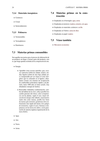 24 CAPÍTULO 7. MATERIA PRIMA
7.2.4 Materiales inorgánicos
• Cerámicos
• Cristal
• Semiconductores
7.2.5 Polímeros
• Termoestables
• Termoplásticos
• Elastómeros
7.3 Materias primas consumibles
Son aquellas necesarias para el proceso de elaboración de
un producto sin llegar a formar parte del producto, esto
es, que luego quedan excluidas de la composición de este.
• Energía
• Agotables (muy escasas (petróleo, gas), esca-
sas (antracita-carbón de calidad, uranio), me-
dias (lignito-carbón de muy baja calidad, po-
co transportable por ser mayor el coste ener-
gético que lo contenido en el lignito), abun-
dantes (uranio con sistemas de recuperación
de combustible-aceleradores rápidos y de plu-
tonio, hasta 1000 años al ritmo actual), muy
abundantes (energía de fusión)).
• Renovables (hidráulica (sedimentación, cam-
bio del hábitat de los ríos), eólica (posible leve
cambio patrones del clima), solar (competen-
cia con las plantas, según el caso, mayor ab-
sorción de energía solar-albedo), mareomotriz
(tanto olas como mareas, posible leve freno
de mareas-giro terrestre), geotérmica (leve en-
friamiento más rápido del núcleo, leve peligro
de terremotos, según el caso), biomasa (com-
petencia con las tierras de cultivo, con la gene-
ración de materia orgánica-regeneración de la
tierra fértil)).
• Agua
• Aire
• Tierra
• Arena
7.4 Materias primas en la cons-
trucción
• Empleadas en el hormigón: agua, arena
• Empleadas en morteros: madera, cemento, cal, agua.
• Empleadas en materiales cerámicos: arcilla
• Empleadas en Vidrios: arena de sílice
• Empleadas en papel: madera
7.5 Véase también
• Mercancía (economía)
 
