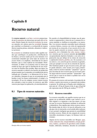 Capítulo 8
Recurso natural
Un recurso natural es un bien o servicio proporciona-
do por la naturaleza sin alteraciones por parte del ser hu-
mano. Desde el punto de vista de la economía, los recur-
sos naturales son valiosos para las sociedades humanas
por contribuir a su bienestar y a su desarrollo de manera
directa (materias primas, minerales, alimentos) o indirec-
ta (servicios)
En economía se consideran recursos todos aquellos me-
dios que contribuyen a la producción y distribución de
los bienes y servicios usados por los seres humanos. Los
economistas entienden que varios tipos de recursos son
escasos frente a la amplitud y diversidad de los deseos
humanos, que es como explican las necesidades. Poste-
riormente, se deﬁne a la economía como la ciencia que
estudia las leyes que rigen la distribución de esos recur-
sos entre los distintos ﬁnes posibles. Bajo esta óptica, los
recursos naturales se reﬁeren a los factores de producción
proporcionados por la naturaleza sin modiﬁcación previa
realizada por el hombre; y se diferencian de los recur-
sos culturales y humanos en que no son generados por el
hombre (como los bienes transformados, el trabajo o la
tecnología). El uso de cualquier recurso natural acarrea
dos conceptos a tener en cuenta: la resistencia, que debe
vencerse para lograr la explotación, y la interdependencia.
8.1 Tipos de recursos naturales
Energía eólica un recurso natural.
De acuerdo a la disponibilidad en tiempo, tasa de gene-
ración (o regeneración) y ritmo de uso o consumo los re-
cursos naturales se clasiﬁcan en renovables y no renova-
bles. Los recursos naturales renovables hacen referencia
a recursos bióticos, recursos con ciclos de regeneración
por encima de su extracción, el uso excesivo de los mis-
mos los puede convertir en recursos extintos (bosques,
pesquerías, etc) o ilimitados (luz solar, mareas, vientos,
etc); mientras que los recursos naturales no renovables
son generalmente depósitos limitados o con ciclos de re-
generación muy por debajo de los ritmos de extracción
o explotación (minería, petróleo, etc). En ocasiones es el
uso abusivo y sin control lo que los convierte en agotados,
como por ejemplo en el caso de la extinción de especies.
Otro fenómeno puede ser que el recurso exista, pero que
no pueda utilizarse, como sucede con el agua contami-
nada y están los recursos naturales ""perpetuos"" que son
pero necesitan de otros recursos para ser un recurso natu-
ral, luego están los recursos naturales ""potenciales"" que
son los que se creen en un futuro se podrán usar con la
tecnología de ese futuro
El consumo de recursos está asociado a la producción de
residuos: cuantos más recursos se consumen más residuos
se generan. Se calcula que en España cada ciudadano ge-
nera más de 1,38 kg de basura al día, lo que al ﬁnal del
año representa más de 500 kg de residuos.[cita requerida]
8.1.1 Recursos renovables
Los recursos renovables son aquellos recursos que no se
agotan con su utilización, debido a que vuelven a su es-
tado original o se regeneran a una tasa mayor a la tasa
con que los recursos disminuyen mediante su utilización
y desperdicios. Esto signiﬁca que ciertos recursos renova-
bles pueden dejar de serlo si su tasa de utilización es tan
alta que evite su renovación, en tal sentido debe realizarse
el uso racional e inteligente que permita la sostenibilidad
de dichos recursos. Dentro de esta categoría de recursos
renovables encontramos el agua y la biomasa (todo ser
viviente).
Algunos de los recursos renovables son: Bosques, agua,
viento, radiación solar, energía hidráulica, energía geotér-
mica, madera, y productos de agricultura como cereales,
frutales, tubérculos, hortalizas, desechos de actividades
25
 