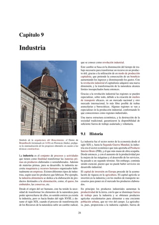 Capítulo 9
Industria
Símbolo de la arquitectura del Renacimiento, el Domo de
Brunelleschi (terminado en 1436) en Florencia (Italia), preﬁgu-
ra la sistematización de los progresos obtenidos en cuanto a las
técnicas constructivas.
La industria es el conjunto de procesos y actividades
que tienen como ﬁnalidad transformar las materias pri-
mas en productos elaborados o semielaborados. Además
de materias primas, para su desarrollo, la industria ne-
cesita maquinaria y recursos humanos organizados habi-
tualmente en empresas. Existen diferentes tipos de indus-
trias, según sean los productos que fabrican. Por ejemplo,
la industria alimentaria se dedica a la elaboración de pro-
ductos destinados a la alimentación, como, el queso, los
embutidos, las conservas, etc.
Desde el origen del ser humano, este ha tenido la nece-
sidad de transformar los elementos de la naturaleza para
poder aprovecharse de ellos, en sentido estricto ya existía
la industria, pero es hacia ﬁnales del siglo XVIII, y du-
rante el siglo XIX, cuando el proceso de transformación
de los Recursos de la naturaleza sufre un cambio radical,
que se conoce como revolución industrial.
Este cambio se basa en la disminución del tiempo de tra-
bajo necesario para transformar un recurso en un produc-
to útil, gracias a la utilización de en modo de producción
capitalista, que pretende la consecución de un beneﬁcio
aumentando los ingresos y disminuyendo los gastos. Con
la revolución industrial el capitalismo adquiere una nueva
dimensión, y la transformación de la naturaleza alcanza
límites insospechados hasta entonces.
Gracias a la revolución industrial las regiones se pueden
especializar, sobre todo, debido a la creación de medios
de transporte eﬁcaces, en un mercado nacional y otro
mercado internacional, lo más libre posible de trabas
arancelarias y burocráticas. Algunas regiones se van a
especializar en la producción industrial, conformando lo
que conoceremos como regiones industriales.
Una nueva estructura económica, y la destrucción de la
sociedad tradicional, garantizaron la disponibilidad de
suﬁciente fuerza de trabajo asalariada y voluntaria.
9.1 Historia
La industria fue el sector motor de la economía desde el
siglo XIX y, hasta la Segunda Guerra Mundial, la indus-
tria era el sector económico que más aportaba al Producto
Interior Bruto (PIB), y el que más mano de obra ocupaba.
Desde entonces, y con el aumento de la productividad por
la mejora de las máquinas y el desarrollo de los servicios,
ha pasado a un segundo término. Sin embargo, continúa
siendo esencial, puesto que no puede haber servicios sin
desarrollo industrial.
El capital de inversión en Europa procede de la acumu-
lación de riqueza en la agricultura. El capital agrícola se
invertirá en la industria y en los medios de transporte ne-
cesarios para poner en el mercado los productos elabora-
dos.
En principio los productos industriales aumentan la
productividad de la tierra, con lo que se disminuye fuerza
de trabajo para la industria y se obtienen productos
agrícolas excedentarios para alimentar a una creciente
población urbana, que no vive del campo. La agricultu-
ra, pues, proporciona a la industria capitales, fuerza de
28
 