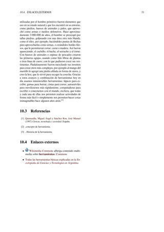 10.4. ENLACES EXTERNOS 31
utilizadas por el hombre primitivo fueron elementos que
uso en su estado natural y que los encontró en su entorno,
como piedras, huesos de animales y palos, que aprove-
chó como armas o medios defensivos. Hace aproxima-
damente 3.000.000 de años, el hombre se preocupó por
tallas piedras, golpeando con una dura otra más blanda,
como el sílex, por ejemplo, haciéndoles puntas de ﬂechas
para aprovecharlas como armas, o creándoles bordes ﬁlo-
sos, que le permitieran cortar, carne o madera. Así fueron
apareciendo, el cuchillo, el hacha, el serrucho y el torno.
Con huesos de animales o espinas de pescados crearon
las primeras agujas, usando como hilo ﬁbras de plantas
o tiras ﬁnas de cuero, con lo que pudieron cocer sus ves-
timentas. Paulatinamente fueron mezclando sus inventos
para crear otros más complejos, por ejemplo al mango del
martillo le agregó una piedra aﬁlada en forma de sierra, y
creo la hoz, que le sirvió para recoger la cosecha. Gracias
a estos avances y combinación de herramientas hoy en
día usamos innumerables herramientas: lápices para es-
cribir, gomas para borrar, cintas para correr, automóviles
para movilizarnos más rápidamente, computadoras para
escribir o conectarnos con el mundo, etcétera, que todas
y cada una de ellas nos permiten realizar actividades de
forma más fácil o simplemente nos permiten hacer cosas
inimaginables hace algunos años atrás.[3]
10.3 Referencias
[1] Quintanilla, Miguel Ángel y Sánchez Ron, José Manuel
(1997) Ciencia, tecnología y sociedad. España.
[2] ,concepto de herramienta.
[3] , Historia de la herramienta.
10.4 Enlaces externos
• Wikimedia Commons alberga contenido multi-
media sobre herramientas. Commons
• Todas las herramientas básicas explicadas en la En-
ciclopedia de Ciencias y Tecnologías en Argentina.
 