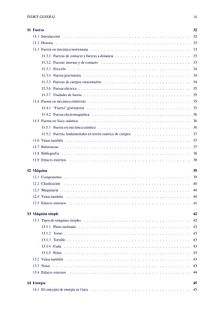 ÍNDICE GENERAL iii
11 Fuerza 32
11.1 Introducción . . . . . . . . . . . . . . . . . . . . . . . . . . . . . . . . . . . . . . . . . . . . . 32
11.2 Historia . . . . . . . . . . . . . . . . . . . . . . . . . . . . . . . . . . . . . . . . . . . . . . . . 32
11.3 Fuerza en mecánica newtoniana . . . . . . . . . . . . . . . . . . . . . . . . . . . . . . . . . . . 33
11.3.1 Fuerzas de contacto y fuerzas a distancia . . . . . . . . . . . . . . . . . . . . . . . . . . . 33
11.3.2 Fuerzas internas y de contacto . . . . . . . . . . . . . . . . . . . . . . . . . . . . . . . . 33
11.3.3 Fricción . . . . . . . . . . . . . . . . . . . . . . . . . . . . . . . . . . . . . . . . . . . 34
11.3.4 Fuerza gravitatoria . . . . . . . . . . . . . . . . . . . . . . . . . . . . . . . . . . . . . . 34
11.3.5 Fuerzas de campos estacionarios . . . . . . . . . . . . . . . . . . . . . . . . . . . . . . . 34
11.3.6 Fuerza eléctrica . . . . . . . . . . . . . . . . . . . . . . . . . . . . . . . . . . . . . . . . 35
11.3.7 Unidades de fuerza . . . . . . . . . . . . . . . . . . . . . . . . . . . . . . . . . . . . . . 35
11.4 Fuerza en mecánica relativista . . . . . . . . . . . . . . . . . . . . . . . . . . . . . . . . . . . . 35
11.4.1 “Fuerza” gravitatoria . . . . . . . . . . . . . . . . . . . . . . . . . . . . . . . . . . . . . 35
11.4.2 Fuerza electromagnética . . . . . . . . . . . . . . . . . . . . . . . . . . . . . . . . . . . 36
11.5 Fuerza en física cuántica . . . . . . . . . . . . . . . . . . . . . . . . . . . . . . . . . . . . . . . 36
11.5.1 Fuerza en mecánica cuántica . . . . . . . . . . . . . . . . . . . . . . . . . . . . . . . . . 36
11.5.2 Fuerzas fundamentales en teoría cuántica de campos . . . . . . . . . . . . . . . . . . . . 37
11.6 Véase también . . . . . . . . . . . . . . . . . . . . . . . . . . . . . . . . . . . . . . . . . . . . 37
11.7 Referencias . . . . . . . . . . . . . . . . . . . . . . . . . . . . . . . . . . . . . . . . . . . . . . 37
11.8 Bibliografía . . . . . . . . . . . . . . . . . . . . . . . . . . . . . . . . . . . . . . . . . . . . . . 38
11.9 Enlaces externos . . . . . . . . . . . . . . . . . . . . . . . . . . . . . . . . . . . . . . . . . . . 38
12 Máquina 39
12.1 Componentes . . . . . . . . . . . . . . . . . . . . . . . . . . . . . . . . . . . . . . . . . . . . . 39
12.2 Clasiﬁcación . . . . . . . . . . . . . . . . . . . . . . . . . . . . . . . . . . . . . . . . . . . . . 40
12.3 Maquinaria . . . . . . . . . . . . . . . . . . . . . . . . . . . . . . . . . . . . . . . . . . . . . . 40
12.4 Véase también . . . . . . . . . . . . . . . . . . . . . . . . . . . . . . . . . . . . . . . . . . . . 40
12.5 Enlaces externos . . . . . . . . . . . . . . . . . . . . . . . . . . . . . . . . . . . . . . . . . . . 41
13 Máquina simple 42
13.1 Tipos de máquinas simples . . . . . . . . . . . . . . . . . . . . . . . . . . . . . . . . . . . . . . 42
13.1.1 Plano inclinado . . . . . . . . . . . . . . . . . . . . . . . . . . . . . . . . . . . . . . . . 43
13.1.2 Torno . . . . . . . . . . . . . . . . . . . . . . . . . . . . . . . . . . . . . . . . . . . . . 43
13.1.3 Tornillo . . . . . . . . . . . . . . . . . . . . . . . . . . . . . . . . . . . . . . . . . . . . 43
13.1.4 Cuña . . . . . . . . . . . . . . . . . . . . . . . . . . . . . . . . . . . . . . . . . . . . . 43
13.1.5 Polea . . . . . . . . . . . . . . . . . . . . . . . . . . . . . . . . . . . . . . . . . . . . . 43
13.2 Véase también . . . . . . . . . . . . . . . . . . . . . . . . . . . . . . . . . . . . . . . . . . . . 43
13.3 Notas . . . . . . . . . . . . . . . . . . . . . . . . . . . . . . . . . . . . . . . . . . . . . . . . . 43
13.4 Enlaces externos . . . . . . . . . . . . . . . . . . . . . . . . . . . . . . . . . . . . . . . . . . . 44
14 Energía 45
14.1 El concepto de energía en física . . . . . . . . . . . . . . . . . . . . . . . . . . . . . . . . . . . 45
 