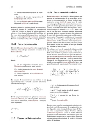 36 CAPÍTULO 11. FUERZA
xµ
son las coordenadas de posición de la par-
tícula.
s el parámetro de arco, que es proporcional al
tiempo propio de la partícula.
Γµ
σν son los símbolos de Christoﬀel correspon-
dientes a la métrica del espacio-tiempo.
La fuerza gravitatoria aparente procede del término aso-
ciado a los símbolos de Christoﬀel. Un observador en
“caída libre” formará un sistema de referencia en movi-
miento en el que dichos símbolos de Christoﬀel son nu-
los, y por tanto no percibirá ninguna fuerza gravitatoria
tal como sostiene el principio de equivalencia que ayudó a
Einstein a formular sus ideas sobre el campo gravitatorio.
11.4.2 Fuerza electromagnética
El efecto del campo electromagnético sobre una partícula
relativista viene dado por la expresión covariante de la
fuerza de Lorentz:
fα =
∑
β q Fαβ uβ
Donde:
fα son las componentes covariantes de la
cuadrifuerza experimentada por la partícula.
Fαβ son las componentes del tensor de campo
electromagnético.
uα
son las componentes de la cuadrivelocidad
de la partícula.
La ecuación de movimiento de una partícula en un
espacio-tiempo curvo y sometida a la acción de la fuerza
anterior viene dada por:
mDuµ
Dτ = m
(
d2
xµ
dτ2
+ Γµ
σν
dxσ
dτ
dxν
dτ
)
=
fµ
Donde la expresión anterior se ha aplicado el convenio de
sumación de Einstein para índices repetidos, el miembro
de la derecha representa la cuadriaceleración y siendo las
otras magnitudes:
fµ
= gµα
fα
m
11.5 Fuerza en física cuántica
11.5.1 Fuerza en mecánica cuántica
En mecánica cuántica no resulta fácil deﬁnir para muchos
sistemas un equivalente claro de la fuerza. Esto sucede
porque en mecánica cuántica un sistema mecánico que-
da descrito por una función de onda o vector de estado
|ψ⟩ que en general representa a todo el sistema en con-
junto y no puede separarse en partes. Sólo para sistemas
donde el estado del sistema pueda descomponerse de ma-
nera no ambigua en la forma |ψ⟩=|ψA⟩+|ψB⟩ donde cada
una de esas dos partes representa una parte del sistema
es posible deﬁnir el concepto de fuerza. Sin embargo en
la mayoría de sistemas interesanes no es posible esta des-
composición. Por ejemplo si consideramos el conjunto de
electrones de un átomo, que es un conjunto de partículas
idénticas no es posible determinar una mangitud que re-
presente la fuerza entre dos electrones concretos, porque
no es posible escribir una función de onda que describa
por separado los dos electrones.
Sin embargo, en el caso de una partícula aislada sometida
a la acción de una fuerza conservativa es posible descri-
bir la fuerza mediante un potencial externo e introducir la
noción de fuerza. Esta situación es la que se da por ejem-
plo en el modelo atómico de Schrödinger para un átomo
hidrogenoide donde el electrón y el núcleo son discerni-
bles uno de otro. En éste y otros casos de una partícula
aislada en un potencial el teorema de Ehrenfest lleva a una
generalización de la segunda ley de Newton en la forma:
d
dt ⟨p⟩ =
∫
Φ∗
V (x, t)∇Φ d3
x −∫
Φ∗
(∇V (x, t))Φ d3
x−
∫
Φ∗
V (x, t)∇Φ d3
x
= 0 −
∫
Φ∗
(∇V (x, t))Φ d3
x − 0 =
⟨−∇V (x, t)⟩ = ⟨F⟩,
Donde:
< p > es el valor esperado del momento lineal
de la partícula.
Φ(x), Φ∗
(x) es la función de onda de la partí-
cula y su compleja conjugada.
V (x, t) es el potencial del que derivar las
“fuerzas”.
∇ denota el operador nabla.
En otros casos como los experimentos de colisión o dis-
persión de partículas elementales de energía positiva que
son disparados contra otras partículas que hacen de blan-
co, como los experimentos típicos llevados a cabo en
aceleradores de partículas a veces es posible deﬁnir un
potencial que está relacionado con la fuerza típica que
experimentará una partícula en colisión, pero aun así en
muchos casos no puede hablarse de fuerza en el sentido
clásico de la palabra.
 