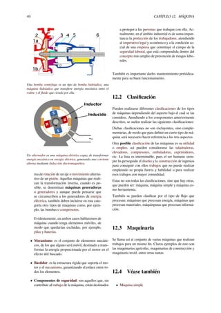 40 CAPÍTULO 12. MÁQUINA
Una bomba centrífuga es un tipo de bomba hidráulica, una
máquina hidráulica que transﬁere energía mecánica entre el
rodete y el ﬂuido que circula por ella.
S
S
N
N
Inducido
Inductor
Un alternador es una máquina eléctrica capaz de transformar
energía mecánica en energía eléctrica, generando una corriente
alterna mediante Inducción electromagnética.
ma de rotación de un eje o movimiento alterna-
tivo de un pistón. Aquellas máquinas que reali-
zan la transformación inversa, cuando es po-
sible, se denominan máquinas generadoras
o generadores y aunque pueda pensarse que
se circunscriben a los generadores de energía
eléctrica, también deben incluirse en esta cate-
goría otro tipos de máquinas como, por ejem-
plo, las bombas o compresores.
Evidentemente, en ambos casos hablaremos de
máquina cuando tenga elementos móviles, de
modo que quedarían excluidas, por ejemplo,
pilas y baterías.
• Mecanismo: es el conjunto de elementos mecáni-
cos, de los que alguno será móvil, destinado a trans-
formar la energía proporcionada por el motor en el
efecto útil buscado.
• Bastidor: es la estructura rígida que soporta el mo-
tor y el mecanismo, garantizando el enlace entre to-
dos los elementos.
• Componentes de seguridad: son aquellos que, sin
contribuir al trabajo de la máquina, están destinados
a proteger a las personas que trabajan con ella. Ac-
tualmente, en el ámbito industrial es de suma impor-
tancia la protección de los trabajadores, atendiendo
al imperativo legal y económico y a la condición so-
cial de una empresa que constituye el campo de la
seguridad laboral, que está comprendida dentro del
concepto más amplio de prevención de riesgos labo-
rales.
También es importante darles mantenimiento periódica-
mente para su buen funcionamiento.
12.2 Clasiﬁcación
Pueden realizarse diferentes clasiﬁcaciones de los tipos
de máquinas dependiendo del aspecto bajo el cual se las
considere. Atendiendo a los componentes anteriormente
descritos, se suelen realizar las siguientes clasiﬁcaciones:
Dichas clasiﬁcaciones no son excluyentes, sino comple-
mentarias, de modo que para deﬁnir un cierto tipo de má-
quina será necesario hacer referencia a los tres aspectos.
Otra posible clasiﬁcación de las máquinas es su utilidad
o empleo, así pueden considerarse las taladradoras,
elevadores, compresores, embaladoras, exprimidores,
etc. La lista es interminable, pues el ser humano siem-
pre ha perseguido el diseño y la construcción de ingenios
para conseguir con ellos trabajos que no puede realizar
empleando su propia fuerza y habilidad o para realizar
esos trabajos con mayor comodidad.
Estas no son todas las clasiﬁcaciones, sino que hay otras,
que pueden ser: máquina, máquina simple y máquina co-
mo herramienta.
También se pueden clasiﬁcar por el tipo de ﬂujo que
procesan: máquinas que procesan energía, máquinas que
procesan materiales, máquinputas que procesan informa-
ción.
12.3 Maquinaria
Se llama así al conjunto de varias máquinas que realizan
trabajos para un mismo ﬁn. Claros ejemplos de esto son
las maquinarias agrícolas, maquinarias de construcción y
maquinaria textil, entre otras tantas.
12.4 Véase también
• Máquina simple
 