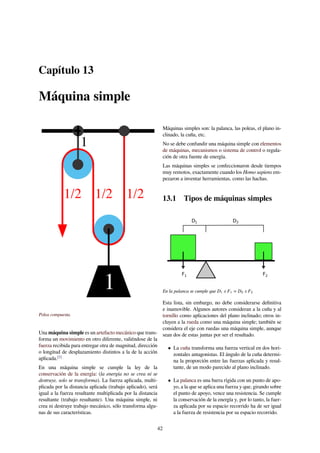 Capítulo 13
Máquina simple
Polea compuesta.
Una máquina simple es un artefacto mecánico que trans-
forma un movimiento en otro diferente, valiéndose de la
fuerza recibida para entregar otra de magnitud, dirección
o longitud de desplazamiento distintos a la de la acción
aplicada.[1]
En una máquina simple se cumple la ley de la
conservación de la energía: (la energía no se crea ni se
destruye, solo se transforma). La fuerza aplicada, multi-
plicada por la distancia aplicada (trabajo aplicado), será
igual a la fuerza resultante multiplicada por la distancia
resultante (trabajo resultante). Una máquina simple, ni
crea ni destruye trabajo mecánico, sólo transforma algu-
nas de sus características.
Máquinas simples son: la palanca, las poleas, el plano in-
clinado, la cuña, etc.
No se debe confundir una máquina simple con elementos
de máquinas, mecanismos o sistema de control o regula-
ción de otra fuente de energía.
Las máquinas simples se confeccionaron desde tiempos
muy remotos, exactamente cuando los Homo sapiens em-
pezaron a inventar herramientas, como las hachas.
13.1 Tipos de máquinas simples
D D
F F
1 2
1 2
En la palanca se cumple que D1 x F1 = D2 x F2
Esta lista, sin embargo, no debe considerarse deﬁnitiva
e inamovible. Algunos autores consideran a la cuña y al
tornillo como aplicaciones del plano inclinado; otros in-
cluyen a la rueda como una máquina simple; también se
considera el eje con ruedas una máquina simple, aunque
sean dos de estas juntas por ser el resultado.
• La cuña transforma una fuerza vertical en dos hori-
zontales antagonistas. El ángulo de la cuña determi-
na la proporción entre las fuerzas aplicada y resul-
tante, de un modo parecido al plano inclinado.
• La palanca es una barra rígida con un punto de apo-
yo, a la que se aplica una fuerza y que, girando sobre
el punto de apoyo, vence una resistencia. Se cumple
la conservación de la energía y, por lo tanto, la fuer-
za aplicada por su espacio recorrido ha de ser igual
a la fuerza de resistencia por su espacio recorrido.
42
 