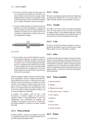 13.2. VÉASE TAMBIÉN 43
• En el plano inclinado se aplica una fuerza para ven-
cer la resistencia vertical del peso del objeto a le-
vantar. Dada la conservación de la energía, cuando
el ángulo del plano inclinado es más pequeño se pue-
de levantar más peso con una misma fuerza aplicada
pero, a cambio, la distancia a recorrer será mayor.
• La polea simple transforma el sentido de la fuerza;
aplicando una fuerza descendente se consigue una
fuerza ascendente. El valor de la fuerza aplicada y la
resultante son iguales, pero de sentido opuesto. En
un polipasto la proporción es distinta, pero se con-
serva igualmente la energía.
Tuerca husillo.
• El mecanismo tuerca husillo transforma un movi-
miento giratorio aplicado a un volante o manilla, en
otro rectilíneo en el husillo, mediante un mecanismo
de tornillo y tuerca. La fuerza aplicada por la longi-
tud de la circunferencia del volante ha de ser igual a
la fuerza resultante por el avance del husillo. Dado
el gran desarrollo de la circunferencia y el normal-
mente pequeño avance del husillo, la relación entre
las fuerzas es muy grande.
Todas las máquinas simples convierten una fuerza peque-
ña en una grande, o viceversa. Algunas convierten tam-
bién la dirección de la fuerza. La relación entre la inten-
sidad de la fuerza de entrada y la de salida es la ventaja
mecánica. Por ejemplo, la ventaja mecánica de una pa-
lanca es igual a la relación entre la longitud de sus dos
brazos. La ventaja mecánica de un plano inclinado, cuan-
do la fuerza actúa en dirección paralela al plano, es la
cosecante del ángulo de inclinación.
A menudo, una máquina consta de dos o más
herramientas o artefactos simples, de modo que las
máquinas simples se usan habitualmente en una cierta
combinación, como componentes de máquinas más
complejas. Por ejemplo, en el tornillo de Arquímedes,
una bomba hidráulica, el tornillo es un plano inclinado
helicoidal.
13.1.1 Plano inclinado
El plano inclinado o rampa es una superﬁcie cuyo decli-
ve o pendiente respecto de la horizontal permite elevar o
descender objetos haciéndolos rodar.
13.1.2 Torno
El torno es una máquina simple con forma de cilindro que
gira libremente alrededor de su eje con una cuerda o un
cable. Se puede accionar con una manivela o un motor.
13.1.3 Tornillo
El tornillo es un trozo de metal con un ﬁlete denominado
rosca. Si se hace girar esa rosca, el tornillo se introduce
en cualquier objeto. Es una máquina simple que se utiliza
en la mecánica. Herramientas como el gato del coche o el
sacacorchos derivan del funcionamiento del tornillo.
13.1.4 Cuña
La cuña es la unión de dos planos inclinados, solo que li-
geramente más aﬁlados, lo que sirven para cortar o rasgar
objetos sólidos. Es el caso de hachas o cuchillos.
13.1.5 Polea
La polea es un dispositivo mecánico de tracción constitui-
do por una rueda acanalada o roldana por donde pasa una
cuerda, lo que permite transmitir una fuerza en una direc-
ción diferente a la aplicada. Además, formando aparejos
o polispastos de dos o más poleas es posible también au-
mentar la magnitud de la fuerza transmitida para mover
objetos pesados, a cambio de la reducción del desplaza-
miento producido.
13.2 Véase también
• Aparato eléctrico
• Máquina
• Máquina herramienta
• Mecanismo de biela - manivela
• cuasi-máquina
• Polipasto
• Robot
• Tuerca husillo
• Ventaja mecánica
13.3 Notas
[1] Google books
 
