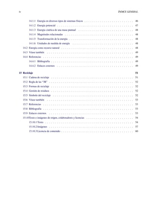 iv ÍNDICE GENERAL
14.1.1 Energía en diversos tipos de sistemas físicos . . . . . . . . . . . . . . . . . . . . . . . . . 46
14.1.2 Energía potencial . . . . . . . . . . . . . . . . . . . . . . . . . . . . . . . . . . . . . . . 47
14.1.3 Energía cinética de una masa puntual . . . . . . . . . . . . . . . . . . . . . . . . . . . . 48
14.1.4 Magnitudes relacionadas . . . . . . . . . . . . . . . . . . . . . . . . . . . . . . . . . . . 48
14.1.5 Transformación de la energía . . . . . . . . . . . . . . . . . . . . . . . . . . . . . . . . . 48
14.1.6 Unidades de medida de energía . . . . . . . . . . . . . . . . . . . . . . . . . . . . . . . 48
14.2 Energía como recurso natural . . . . . . . . . . . . . . . . . . . . . . . . . . . . . . . . . . . . . 48
14.3 Véase también . . . . . . . . . . . . . . . . . . . . . . . . . . . . . . . . . . . . . . . . . . . . 49
14.4 Referencias . . . . . . . . . . . . . . . . . . . . . . . . . . . . . . . . . . . . . . . . . . . . . . 49
14.4.1 Bibliografía . . . . . . . . . . . . . . . . . . . . . . . . . . . . . . . . . . . . . . . . . . 49
14.4.2 Enlaces externos . . . . . . . . . . . . . . . . . . . . . . . . . . . . . . . . . . . . . . . 49
15 Reciclaje 51
15.1 Cadena de reciclaje . . . . . . . . . . . . . . . . . . . . . . . . . . . . . . . . . . . . . . . . . . 51
15.2 Regla de las “3R” . . . . . . . . . . . . . . . . . . . . . . . . . . . . . . . . . . . . . . . . . . . 52
15.3 Formas de reciclaje . . . . . . . . . . . . . . . . . . . . . . . . . . . . . . . . . . . . . . . . . . 52
15.4 Gestión de residuos . . . . . . . . . . . . . . . . . . . . . . . . . . . . . . . . . . . . . . . . . . 52
15.5 Símbolo del reciclaje . . . . . . . . . . . . . . . . . . . . . . . . . . . . . . . . . . . . . . . . . 52
15.6 Véase también . . . . . . . . . . . . . . . . . . . . . . . . . . . . . . . . . . . . . . . . . . . . 53
15.7 Referencias . . . . . . . . . . . . . . . . . . . . . . . . . . . . . . . . . . . . . . . . . . . . . . 53
15.8 Bibliografía . . . . . . . . . . . . . . . . . . . . . . . . . . . . . . . . . . . . . . . . . . . . . . 53
15.9 Enlaces externos . . . . . . . . . . . . . . . . . . . . . . . . . . . . . . . . . . . . . . . . . . . 53
15.10Texto e imágenes de origen, colaboradores y licencias . . . . . . . . . . . . . . . . . . . . . . . . 54
15.10.1 Texto . . . . . . . . . . . . . . . . . . . . . . . . . . . . . . . . . . . . . . . . . . . . . 54
15.10.2 Imágenes . . . . . . . . . . . . . . . . . . . . . . . . . . . . . . . . . . . . . . . . . . . 57
15.10.3 Licencia de contenido . . . . . . . . . . . . . . . . . . . . . . . . . . . . . . . . . . . . . 60
 