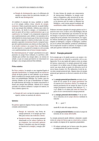14.1. EL CONCEPTO DE ENERGÍA EN FÍSICA 47
• Energía de desintegración, que es la diferencia de
energía en reposo entre las partículas iniciales y ﬁ-
nales de una desintegración.
Al redeﬁnir el concepto de masa, también se modiﬁ-
ca el de energía cinética (véase relación de energía-
momento). Dada un partícula material, no puede hablar-
se de una energía bien deﬁnida e idéntica para todos los
observadores, de hecho la energía y el momentum li-
neal son parte del un único cuadrimomentum que es un
cuadrivector. La “energía” es la componente temporal de
este cuadrimomentum, pero debido a la naturaleza de la
relatividad de la misma manera que el intervalo de tiempo
o la distancia espacial es relativa al observador, las com-
ponentes espaciales (momentum lineal) y temporal (ener-
gía) del cuadrimomentum son relativas al observador. Pa-
ra un medio continuo o un campo físico, las diﬁcultades
son aún mayores y en general la energía no está asociada
a un cuadrimomentum sino al tensor energía-impulso.
En relatividad general, el “campo” gravitatorio no es pro-
piamente un campo físico ordinario, lo cual lleva a diﬁ-
cultades para atribuir una energía dada a un sistema no
aislado, ya que un campo gravitatorio no estacionario no
da lugar a una energía potencial bien deﬁnida.
Física cuántica
En física cuántica, la energía es una magnitud ligada al
operador hamiltoniano. La energía total de un sistema no
aislado de hecho puede no estar deﬁnida: en un instante
dado la medida de la energía puede arrojar diferentes va-
lores con probabilidades deﬁnidas. En cambio, para los
sistemas aislados en los que el hamiltoniano no depen-
de explícitamente del tiempo, los estados estacionarios sí
tienen una energía bien deﬁnida. Además de la energía
asociada a la materia ordinaria o campos de materia, en
física cuántica aparece la:
• Energía del vacío: un tipo de energía existente en el
espacio, incluso en ausencia de materia.
Química
En química aparecen algunas formas especíﬁcas no men-
cionadas anteriormente:
• Energía de ionización, una forma de
energía potencial, es la energía que hace
falta para ionizar una molécula o átomo.
• Energía de enlace, es la energía potencial
almacenada en los enlaces químicos de
un compuesto. Las reacciones químicas
liberan o absorben esta clase de energía,
en función de la entalpía y energía caló-
rica.
Si estas formas de energía son consecuencia
de interacciones biológicas, la energía resul-
tante es bioquímica, pues necesita de las mis-
mas leyes físicas que aplican a la química, pe-
ro los procesos por los cuales se obtienen son
biológicos, como norma general resultante del
metabolismo celular (véase Ruta metabólica).
Podemos encontrar ejemplos de energía química en la vi-
da de los seres vivos, es decir, en la vida biológica. Dos de
los procesos más importantes que necesitan de este tipo
de energía es el proceso de fotosíntesis en vegetales y la
respiración en los animales. En la fotosíntesis, los vegeta-
les utilizan cloroﬁla para separar el agua y así convertirla
después en hidrógeno y oxígeno: el hidrógeno, combina-
do con el carbono del ambiente, producirá carbohidratos.
En la respiración sucede lo contrario: el oxígeno es utili-
zado para quemar moléculas de carbohidratos.
14.1.2 Energía potencial
Es la energía que se le puede asociar a un cuerpo o sis-
tema conservativo en virtud de su posición o de su con-
ﬁguración. Si en una región del espacio existe un campo
de fuerzas conservativo, la energía potencial del campo
en el punto (A) se deﬁne como el trabajo requerido para
mover una masa desde un punto de referencia (nivel de
tierra) hasta el punto (A). Por deﬁnición el nivel de tie-
rra tiene energía potencial nula. Algunos tipos de energía
potencial que aparecen en diversos contextos de la física
son:
• La energía potencial gravitatoria asociada a la po-
sición de un cuerpo en el campo gravitatorio (en
el contexto de la mecánica clásica). La energía po-
tencial gravitatoria de un cuerpo de masa m en un
campo gravitatorio constante viene dada por: Ep =
mgh donde h es la altura del centro de masas res-
pecto al cero convencional de energía potencial.
• La energía potencial electrostática V de un siste-
ma se relaciona con el campo eléctrico mediante la
relación:
E = − grad V
siendo E el valor del campo eléctrico.
• La energía potencial elástica asociada al campo de
tensiones de un cuerpo deformable.
La energía potencial puede deﬁnirse solamente cuando
existe un campo de fuerzas que es conservativa, es decir,
que cumpla con alguna de las siguientes propiedades:
1. El trabajo realizado por la fuerza entre dos puntos
es independiente del camino recorrido.
 