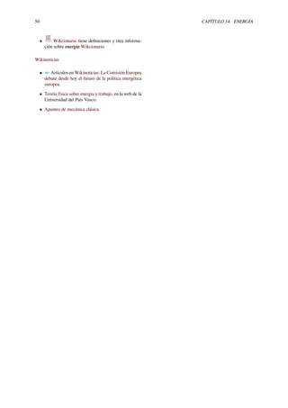 50 CAPÍTULO 14. ENERGÍA
• Wikcionario tiene deﬁniciones y otra informa-
ción sobre energía.Wikcionario
Wikinoticias
• Artículos en Wikinoticias: La Comisión Europea
debate desde hoy el futuro de la política energética
europea.
• Teoría física sobre energía y trabajo, en la web de la
Universidad del País Vasco.
• Apuntes de mecánica clásica.
 