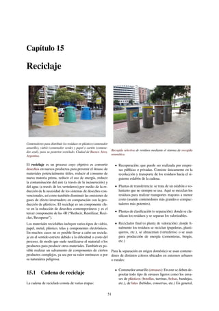 Capítulo 15
Reciclaje
Contenedores para distribuir los residuos en plástico (contenedor
amarillo), vidrio (contenedor verde) y papel o cartón (contene-
dor azul), para su posterior reciclado. Ciudad de Buenos Aires,
Argentina.
El reciclaje es un proceso cuyo objetivo es convertir
desechos en nuevos productos para prevenir el desuso de
materiales potencialmente útiles, reducir el consumo de
nueva materia prima, reducir el uso de energía, reducir
la contaminación del aire (a través de la incineración) y
del agua (a través de los vertederos) por medio de la re-
ducción de la necesidad de los sistemas de desechos con-
vencionales, así como también disminuir las emisiones de
gases de efecto invernadero en comparación con la pro-
ducción de plásticos. El reciclaje es un componente cla-
ve en la reducción de desechos contemporáneos y es el
tercer componente de las 4R (“Reducir, Reutilizar, Reci-
clar, Recuperar”).
Los materiales reciclables incluyen varios tipos de vidrio,
papel, metal, plástico, telas y componentes electrónicos.
En muchos casos no es posible llevar a cabo un recicla-
je en el sentido estricto debido a la diﬁcultad o costo del
proceso, de modo que suele reutilizarse el material o los
productos para producir otros materiales. También es po-
sible realizar un salvamento de componentes de ciertos
productos complejos, ya sea por su valor intrínseco o por
su naturaleza peligrosa.
15.1 Cadena de reciclaje
La cadena de reciclado consta de varias etapas:
Recogida selectiva de residuos mediante el sistema de recogida
neumática.
• Recuperación: que puede ser realizada por empre-
sas públicas o privadas. Consiste únicamente en la
recolección y transporte de los residuos hacia el si-
guiente eslabón de la cadena.
• Plantas de transferencia: se trata de un eslabón o vo-
luntario que no siempre se usa. Aquí se mezclan los
residuos para realizar transportes mayores a menor
costo (usando contenedores más grandes o compac-
tadores más potentes).
• Plantas de clasiﬁcación (o separación): donde se cla-
siﬁcan los residuos y se separan los valorizables.
• Reciclador ﬁnal (o planta de valoración): donde ﬁ-
nalmente los residuos se reciclan (papeleras, plasti-
queros, etc.), se almacenan (vertederos) o se usan
para producción de energía (cementeras, biogás,
etc.)
Para la separación en origen doméstico se usan contene-
dores de distintos colores ubicados en entornos urbanos
o rurales:
• Contenedor amarillo (envases): En este se deben de-
positar todo tipo de envases ligeros como los enva-
ses de plásticos (botellas, tarrinas, bolsas, bandejas,
etc.), de latas (bebidas, conservas, etc.) En general,
51
 