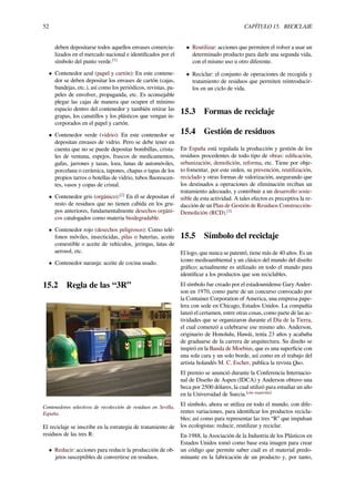 52 CAPÍTULO 15. RECICLAJE
deben depositarse todos aquellos envases comercia-
lizados en el mercado nacional e identiﬁcados por el
símbolo del punto verde.[1]
• Contenedor azul (papel y cartón): En este contene-
dor se deben depositar los envases de cartón (cajas,
bandejas, etc.), así como los periódicos, revistas, pa-
peles de envolver, propaganda, etc. Es aconsejable
plegar las cajas de manera que ocupen el mínimo
espacio dentro del contenedor y también retirar las
grapas, los canutillos y los plásticos que vengan in-
corporados en el papel y cartón.
• Contenedor verde (vidrio): En este contenedor se
depositan envases de vidrio. Pero se debe tener en
cuenta que no se puede depositar bombillas, crista-
les de ventana, espejos, frascos de medicamentos,
gafas, jarrones y tazas, loza, lunas de automóviles,
porcelana o cerámica, tapones, chapas o tapas de los
propios tarros o botellas de vidrio, tubos ﬂuorescen-
tes, vasos y copas de cristal.
• Contenedor gris (orgánico):[2]
En él se depositan el
resto de residuos que no tienen cabida en los gru-
pos anteriores, fundamentalmente desechos orgáni-
cos catalogados como materia biodegradable.
• Contenedor rojo (desechos peligrosos): Como telé-
fonos móviles, insecticidas, pilas o baterías, aceite
comestible o aceite de vehículos, jeringas, latas de
aerosol, etc.
• Contenedor naranja: aceite de cocina usado.
15.2 Regla de las “3R”
Contenedores selectivos de recolección de residuos en Sevilla,
España.
El reciclaje se inscribe en la estrategia de tratamiento de
residuos de las tres R:
• Reducir: acciones para reducir la producción de ob-
jetos susceptibles de convertirse en residuos.
• Reutilizar: acciones que permiten el volver a usar un
determinado producto para darle una segunda vida,
con el mismo uso u otro diferente.
• Reciclar: el conjunto de operaciones de recogida y
tratamiento de residuos que permiten reintroducir-
los en un ciclo de vida.
15.3 Formas de reciclaje
15.4 Gestión de residuos
En España está regulada la producción y gestión de los
residuos procedentes de todo tipo de obras: ediﬁcación,
urbanización, demolición, reforma, etc. Tiene por obje-
to fomentar, por este orden, su prevención, reutilización,
reciclado y otras formas de valorización, asegurando que
los destinados a operaciones de eliminación reciban un
tratamiento adecuado, y contribuir a un desarrollo soste-
nible de esta actividad. A tales efectos es preceptiva la re-
dacción de un Plan de Gestión de Residuos Construcción-
Demolición (RCD).[3]
15.5 Símbolo del reciclaje
El logo, que nunca se patentó, tiene más de 40 años. Es un
ícono medioambiental y un clásico del mundo del diseño
gráﬁco; actualmente es utilizado en todo el mundo para
identiﬁcar a los productos que son reciclables.
El símbolo fue creado por el estadounidense Gary Ander-
son en 1970, como parte de un concurso convocado por
la Container Corporation of America, una empresa pape-
lera con sede en Chicago, Estados Unidos. La compañía
lanzó el certamen, entre otras cosas, como parte de las ac-
tividades que se organizaron durante el Día de la Tierra,
el cual comenzó a celebrarse ese mismo año. Anderson,
originario de Honolulu, Hawái, tenía 23 años y acababa
de graduarse de la carrera de arquitectura. Su diseño se
inspiró en la Banda de Moebius, que es una superﬁcie con
una sola cara y un solo borde, así como en el trabajo del
artista holandés M. C. Escher, publica la revista Quo.
El premio se anunció durante la Conferencia Internacio-
nal de Diseño de Aspen (IDCA) y Anderson obtuvo una
beca por 2500 dólares, la cual utilizó para estudiar un año
en la Universidad de Suecia.[cita requerida]
El símbolo, ahora se utiliza en todo el mundo, con dife-
rentes variaciones, para identiﬁcar los productos recicla-
bles; así como para representar las tres “R” que impulsan
los ecologistas: reducir, reutilizar y reciclar.
En 1988, la Asociación de la Industria de los Plásticos en
Estados Unidos tomó como base esta imagen para crear
un código que permite saber cuál es el material predo-
minante en la fabricación de un producto y, por tanto,
 