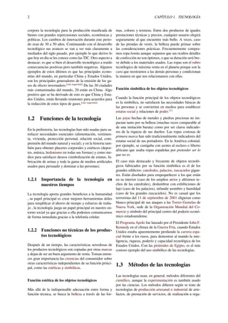2 CAPÍTULO 1. TECNOLOGÍA
corpora la tecnología para la producción masiﬁcada de
bienes con grandes repercusiones sociales, económicas y
políticas. Los cambios de innovación durante este perio-
do eran de 30 a 50 años. Continuando con el desarrollo
tecnológico sus avances se van a ver más claramente a
mediados del siglo pasado, por ejemplo lo que derivo lo
que hoy en día se les conoce como las TIC. Otro aspecto a
destacar; es que si bien el desarrollo tecnológico a traído
consecuencias positivas pero también negativas. Algunos
ejemplos de estos últimos es que las principales econo-
mías del mundo, en particular China y Estados Unidos,
son los principales generadores de la emisión de los ga-
ses de efecto invernadero.[cita requerida]
De las 30 ciudades
más contaminadas del mundo, 20 están en China. Algo
positivo que se ha derivado de esto es que China y Esta-
dos Unidos, están llevando reuniones para acuerdos para
la reducción de estos tipos de gases.[cita requerida]
1.2 Funciones de la tecnología
En la prehistoria, las tecnologías han sido usadas para sa-
tisfacer necesidades esenciales (alimentación, vestimen-
ta, vivienda, protección personal, relación social, com-
prensión del mundo natural y social), y en la historia tam-
bién para obtener placeres corporales y estéticos (depor-
tes, música, hedonismo en todas sus formas) y como me-
dios para satisfacer deseos (simbolización de estatus, fa-
bricación de armas y toda la gama de medios artiﬁciales
usados para persuadir y dominar a las personas).
1.2.1 Importancia de la tecnología en
nuestros tiempos
La tecnología aporta grandes beneﬁcios a la humanidad
, su papel principal es crear mejores herramientas útiles
para simpliﬁcar el ahorro de tiempo y esfuerzo de traba-
jo , la tecnología juega un papel principal en nuestro en-
torno social ya que gracias a ella podemos comunicarnos
de forma inmediata gracias a la telefonía celular.
1.2.2 Funciones no técnicas de los produc-
tos tecnológicos
Después de un tiempo, las características novedosas de
los productos tecnológicos son copiadas por otras marcas
y dejan de ser un buen argumento de venta. Toman enton-
ces gran importancia las creencias del consumidor sobre
otras características independientes de su función princi-
pal, como las estéticas y simbólicas.
Función estética de los objetos tecnológicos
Más allá de la indispensable adecuación entre forma y
función técnica, se busca la belleza a través de las for-
mas, colores y texturas. Entre dos productos de iguales
prestaciones técnicas y precios, cualquier usuario elegirá
seguramente al que encuentre más bello. A veces, caso
de las prendas de vestir, la belleza puede primar sobre
las consideraciones prácticas. Frecuentemente compra-
mos ropa bonita aunque sepamos que sus ocultos detalles
de confección no son óptimos, o que su duración será bre-
ve debido a los materiales usados. Las ropas son el rubro
tecnólogico de máxima venta en el planeta porque son la
cara que mostramos a las demás personas y condicionan
la manera en que nos relacionamos con ellas.
Función simbólica de los objetos tecnológicos
Cuando la función principal de los objetos tecnológicos
es la simbólica, no satisfacen las necesidades básicas de
las personas y se convierten en medios para establecer
estatus social y relaciones de poder.[1]
Las joyas hechas de metales y piedras preciosas no im-
pactan tanto por su belleza (muchas veces comparable al
de una imitación barata) como por ser claros indicado-
res de la riqueza de sus dueños. Las ropas costosas de
primera marca han sido tradicionalmente indicadores del
estatus social de sus portadores. En la América colonial,
por ejemplo, se castigaba con azotes al esclavo o liberto
africano que usaba ropas españolas por pretender ser lo
que no es.
El caso más destacado y frecuente de objetos tecnoló-
gicos fabricados por su función simbólica es el de los
grandes ediﬁcios: catedrales, palacios, rascacielos gigan-
tes. Están diseñados para empequeñecer a los que están
en su interior (caso de los amplios atrios y altísimos te-
chos de las catedrales), deslumbrar con exhibiciones de
lujo (caso de los palacios), infundir asombro y humildad
(caso de los grandes rascacielos). No es casual que los
terroristas del 11 de septiembre de 2001 eligieran como
blanco principal de sus ataques a las Torres Gemelas de
Nueva York, sede de la Organización Mundial del Co-
mercio y símbolo del principal centro del poderío econó-
mico estadounidense.
El Programa Apolo fue lanzado por el Presidente John F.
Kennedy en el clímax de la Guerra Fría, cuando Estados
Unidos estaba aparentemente perdiendo la carrera espa-
cial frente a los rusos, para demostrar al mundo la inte-
ligencia, riqueza, poderío y capacidad tecnológica de los
Estados Unidos. Con las pirámides de Egipto, es el más
costoso ejemplo del uso simbólico de las tecnologías.
1.3 Métodos de las tecnologías
Las tecnologías usan, en general, métodos diferentes del
cientíﬁco, aunque la experimentación es también usado
por las ciencias. Los métodos diﬁeren según se trate de
tecnologías de producción artesanal o industrial de arte-
factos, de prestación de servicios, de realización u orga-
 