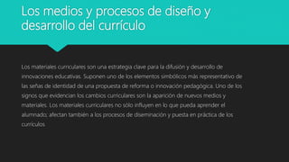 Los medios y procesos de diseño y
desarrollo del currículo
Los materiales curriculares son una estrategia clave para la difusión y desarrollo de
innovaciones educativas. Suponen uno de los elementos simbólicos más representativo de
las señas de identidad de una propuesta de reforma o innovación pedagógica. Uno de los
signos que evidencian los cambios curriculares son la aparición de nuevos medios y
materiales. Los materiales curriculares no sólo influyen en lo que pueda aprender el
alumnado; afectan también a los procesos de diseminación y puesta en práctica de los
currículos
 