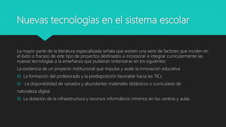 Nuevas tecnologías en el sistema escolar
La mayor parte de la literatura especializada señala que existen una serie de factores que inciden en
el éxito o fracaso de este tipo de proyectos destinados a incorporar e integrar curricularmente las
nuevas tecnologías a la enseñanza que pudieran sinterizarse en los siguientes:
La existencia de un proyecto institucional que impulse y avale la innovación educativa
 La formación del profesorado y la predisposición favorable hacia las TICs
 La disponibilidad de variados y abundantes materiales didácticos o curriculares de
naturaleza digital
 La dotación de la infraestructura y recursos informáticos mínimos en los centros y aulas
 