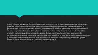 Es por ello que las Nuevas Tecnologías aportan un nuevo reto al sistema educativo que consiste en
pasar de un modelo unidireccional de formación, donde por lo general los saberes recaen en el
profesor o en su sustituto el libro de texto, a modelos más abiertos y flexibles, donde la información
situada en grandes bases de datos, tiende a ser compartida entre diversos alumnos. Frente a los
modelos tradicionales de comunicación que se dan en nuestra cultura escolar, algunas de las
tecnologías generan una nueva alternativa tendiente a modificar el aula como conjunto arquitectónico
y cultural estable donde el alumno puede interactuar con otros compañeros y profesores que no
tienen por qué estar situados en un mismo contexto espacial.
 