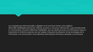 Las competencias informacionales y digitales en el curriculum tienen como objetivo
desarrollar habilidades para buscar, obtener, procesar y comunicar información, y para transformarla
en conocimiento. Incorpora diferentes habilidades, que van desde el acceso a la información hasta su
transmisión en distintos soportes una vez tratada, incluyendo la utilización de las tecnologías de la
información y la comunicación como elemento esencial para informarse, aprender y comunicarse.
 