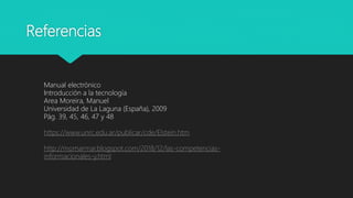 Referencias
Manual electrónico
Introducción a la tecnología
Area Moreira, Manuel
Universidad de La Laguna (España), 2009
Pág. 39, 45, 46, 47 y 48
https://www.unrc.edu.ar/publicar/cde/Elstein.htm
http://momarmar.blogspot.com/2018/12/las-competencias-
informacionales-y.html
 