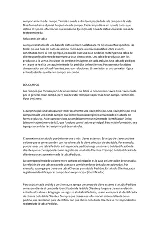 comportamientodel campo.Tambiénpuede establecerpropiedadesde campoenlavista
Diseñomediante el panel Propiedadesde campo.Cadacampotiene untipode datosque
define el tipode informaciónque almacena.Ejemplosde tiposde datossonvariaslíneasde
textoo moneda.
Relacionesde tabla
Aunque cadatabla de una base de datos almacenadatosacerca de un asuntoespecífico,las
tablasde una base de datosrelacional comoAccessalmacenandatossobre asuntos
conectadosentre sí.Por ejemplo,esposibleque unabase de datoscontenga:Una tabla de
clientesconlosclientesde suempresaysusdirecciones.Unatablade productoscon los
productosa la venta,incluidoslospreciose imágenesde cadaartículo. Una tablade pedidos
enla que se realice unseguimientode lospedidosde losclientes.Paraconectarlosdatos
almacenadosentablasdiferentes,se creanrelaciones.Unarelaciónesunaconexiónlógica
entre dostablasque tienencamposencomún.
LOS CAMPOS
Los camposque forman parte de una relaciónde tablase denominanclaves.Unaclave consta
por logeneral enuncampo, peropuede estarcompuestapormás de un campo.Existendos
tiposde claves:
Clave principal:unatablapuede tenersolamenteunaclave principal.Unaclave principal está
compuestade unoo más campos que identificancadaregistroalmacenadoenlatablade
formaexclusiva.Accessproporcionaautomáticamente unnúmerode identificaciónúnico
(denominadonúmerode Id.),que funcionacomolaclave principal.Paramásinformación,vea
Agregaro cambiar laclave principal de unatabla.
Clave externa:unatablapuede tenerunaomás clavesexternas.Este tipode clave contiene
valoresque se corresponden conlosvaloresde laclave principal de otratabla.Porejemplo,
puede tenerunatablaPedidosenlaque cada pedidotengaunnúmerode identificaciónde
cliente que se correspondaconunregistrode una tablaClientes.El campode identificadorde
cliente esunaclave externade latablaPedidos.
La correspondenciade valoresentre camposprincipaleseslabase de larelaciónde una tabla.
La relaciónde unatablase puede usarpara combinardatosde tablasrelacionadas.Por
ejemplo, supongaque tieneuna tablaClientesyunatabla Pedidos.EnlatablaClientes,cada
registrose identificaporel campode clave principal (identificador).
Para asociar cada pedidoaun cliente,se agregauncampode clave externaala tablaPedidos
correspondiente al campo de identificadorde latablaClientesyluegose creauna relación
entre lasdos claves.Al agregarun registroala tablaPedidos,usaunvalorpara el identificador
de cliente de latablaClientes.Siempreque desee verinformaciónsobre el clientede un
pedido,usalarelaciónparaidentificarconqué datosde la tablaClientesse correspondenlos
registrosde latabla Pedidos.
 