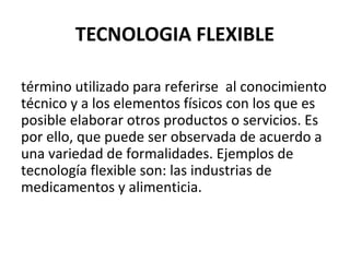 TECNOLOGIA FLEXIBLE
término utilizado para referirse al conocimiento
técnico y a los elementos físicos con los que es
posible elaborar otros productos o servicios. Es
por ello, que puede ser observada de acuerdo a
una variedad de formalidades. Ejemplos de
tecnología flexible son: las industrias de
medicamentos y alimenticia.

 