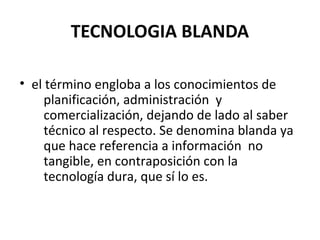 TECNOLOGIA BLANDA
• el término engloba a los conocimientos de
planificación, administración y
comercialización, dejando de lado al saber
técnico al respecto. Se denomina blanda ya
que hace referencia a información no
tangible, en contraposición con la
tecnología dura, que sí lo es.

 