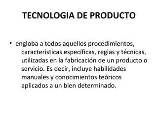 TECNOLOGIA DE PRODUCTO
• engloba a todos aquellos procedimientos,
características específicas, reglas y técnicas,
utilizadas en la fabricación de un producto o
servicio. Es decir, incluye habilidades
manuales y conocimientos teóricos
aplicados a un bien determinado.

 